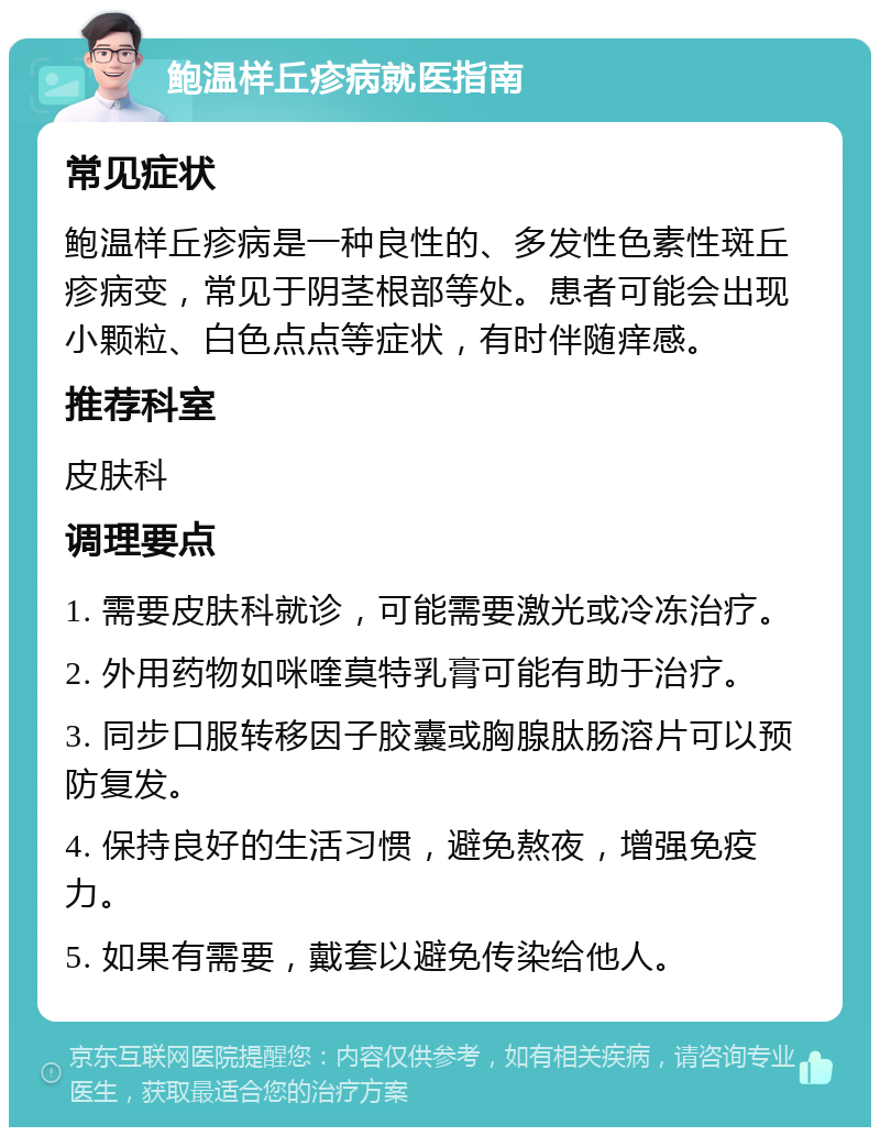 鲍温样丘疹病就医指南 常见症状 鲍温样丘疹病是一种良性的、多发性色素性斑丘疹病变，常见于阴茎根部等处。患者可能会出现小颗粒、白色点点等症状，有时伴随痒感。 推荐科室 皮肤科 调理要点 1. 需要皮肤科就诊，可能需要激光或冷冻治疗。 2. 外用药物如咪喹莫特乳膏可能有助于治疗。 3. 同步口服转移因子胶囊或胸腺肽肠溶片可以预防复发。 4. 保持良好的生活习惯，避免熬夜，增强免疫力。 5. 如果有需要，戴套以避免传染给他人。