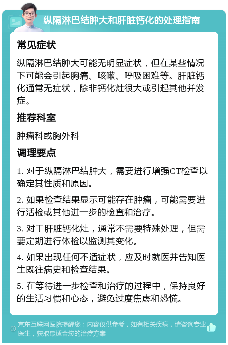 纵隔淋巴结肿大和肝脏钙化的处理指南 常见症状 纵隔淋巴结肿大可能无明显症状，但在某些情况下可能会引起胸痛、咳嗽、呼吸困难等。肝脏钙化通常无症状，除非钙化灶很大或引起其他并发症。 推荐科室 肿瘤科或胸外科 调理要点 1. 对于纵隔淋巴结肿大，需要进行增强CT检查以确定其性质和原因。 2. 如果检查结果显示可能存在肿瘤，可能需要进行活检或其他进一步的检查和治疗。 3. 对于肝脏钙化灶，通常不需要特殊处理，但需要定期进行体检以监测其变化。 4. 如果出现任何不适症状，应及时就医并告知医生既往病史和检查结果。 5. 在等待进一步检查和治疗的过程中，保持良好的生活习惯和心态，避免过度焦虑和恐慌。