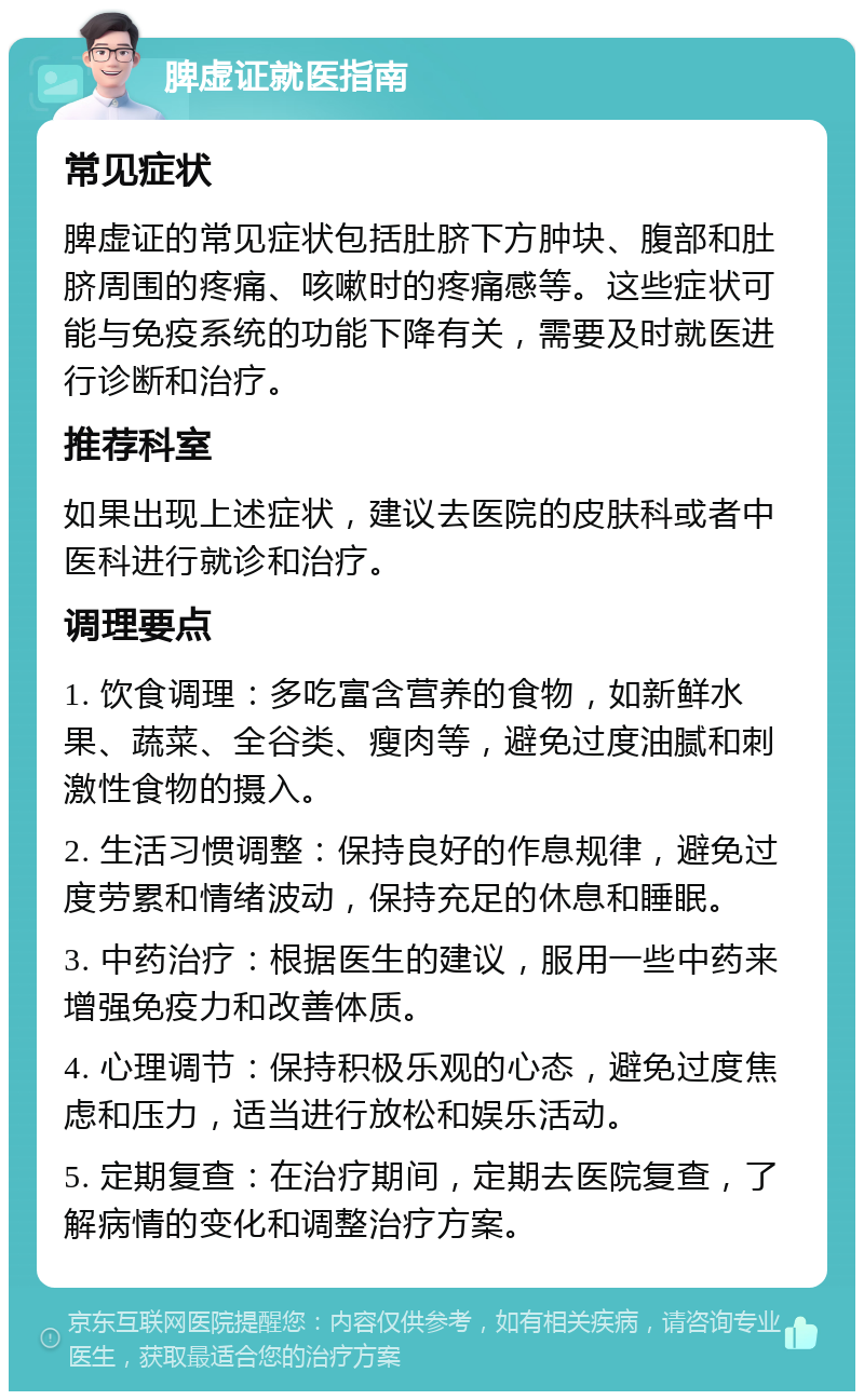 脾虚证就医指南 常见症状 脾虚证的常见症状包括肚脐下方肿块、腹部和肚脐周围的疼痛、咳嗽时的疼痛感等。这些症状可能与免疫系统的功能下降有关，需要及时就医进行诊断和治疗。 推荐科室 如果出现上述症状，建议去医院的皮肤科或者中医科进行就诊和治疗。 调理要点 1. 饮食调理：多吃富含营养的食物，如新鲜水果、蔬菜、全谷类、瘦肉等，避免过度油腻和刺激性食物的摄入。 2. 生活习惯调整：保持良好的作息规律，避免过度劳累和情绪波动，保持充足的休息和睡眠。 3. 中药治疗：根据医生的建议，服用一些中药来增强免疫力和改善体质。 4. 心理调节：保持积极乐观的心态，避免过度焦虑和压力，适当进行放松和娱乐活动。 5. 定期复查：在治疗期间，定期去医院复查，了解病情的变化和调整治疗方案。