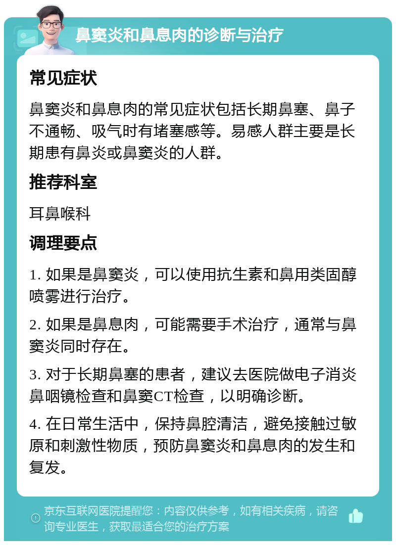 鼻窦炎和鼻息肉的诊断与治疗 常见症状 鼻窦炎和鼻息肉的常见症状包括长期鼻塞、鼻子不通畅、吸气时有堵塞感等。易感人群主要是长期患有鼻炎或鼻窦炎的人群。 推荐科室 耳鼻喉科 调理要点 1. 如果是鼻窦炎，可以使用抗生素和鼻用类固醇喷雾进行治疗。 2. 如果是鼻息肉，可能需要手术治疗，通常与鼻窦炎同时存在。 3. 对于长期鼻塞的患者，建议去医院做电子消炎鼻咽镜检查和鼻窦CT检查，以明确诊断。 4. 在日常生活中，保持鼻腔清洁，避免接触过敏原和刺激性物质，预防鼻窦炎和鼻息肉的发生和复发。