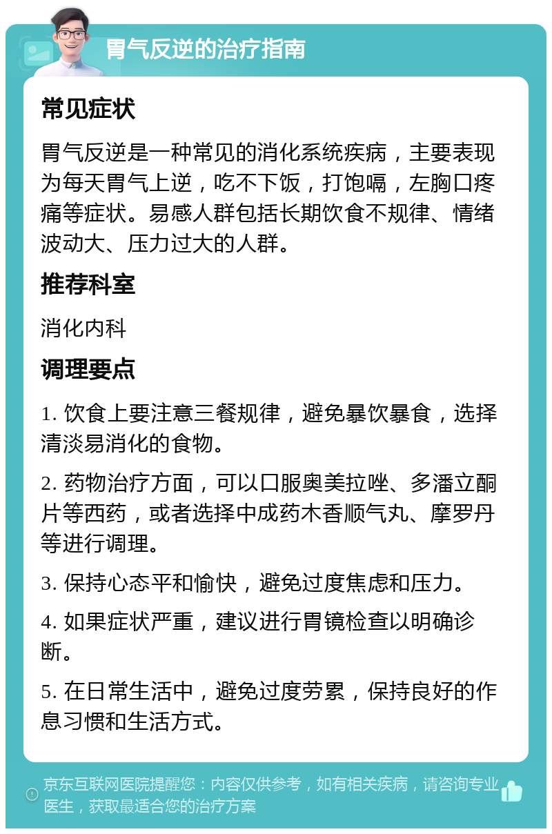 胃气反逆的治疗指南 常见症状 胃气反逆是一种常见的消化系统疾病，主要表现为每天胃气上逆，吃不下饭，打饱嗝，左胸口疼痛等症状。易感人群包括长期饮食不规律、情绪波动大、压力过大的人群。 推荐科室 消化内科 调理要点 1. 饮食上要注意三餐规律，避免暴饮暴食，选择清淡易消化的食物。 2. 药物治疗方面，可以口服奥美拉唑、多潘立酮片等西药，或者选择中成药木香顺气丸、摩罗丹等进行调理。 3. 保持心态平和愉快，避免过度焦虑和压力。 4. 如果症状严重，建议进行胃镜检查以明确诊断。 5. 在日常生活中，避免过度劳累，保持良好的作息习惯和生活方式。