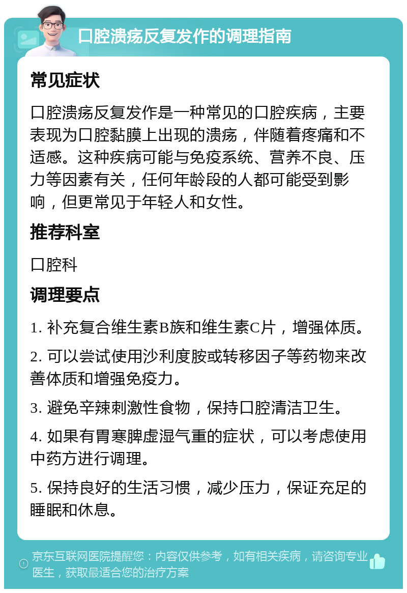 口腔溃疡反复发作的调理指南 常见症状 口腔溃疡反复发作是一种常见的口腔疾病，主要表现为口腔黏膜上出现的溃疡，伴随着疼痛和不适感。这种疾病可能与免疫系统、营养不良、压力等因素有关，任何年龄段的人都可能受到影响，但更常见于年轻人和女性。 推荐科室 口腔科 调理要点 1. 补充复合维生素B族和维生素C片，增强体质。 2. 可以尝试使用沙利度胺或转移因子等药物来改善体质和增强免疫力。 3. 避免辛辣刺激性食物，保持口腔清洁卫生。 4. 如果有胃寒脾虚湿气重的症状，可以考虑使用中药方进行调理。 5. 保持良好的生活习惯，减少压力，保证充足的睡眠和休息。