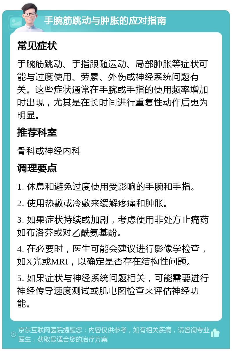 手腕筋跳动与肿胀的应对指南 常见症状 手腕筋跳动、手指跟随运动、局部肿胀等症状可能与过度使用、劳累、外伤或神经系统问题有关。这些症状通常在手腕或手指的使用频率增加时出现，尤其是在长时间进行重复性动作后更为明显。 推荐科室 骨科或神经内科 调理要点 1. 休息和避免过度使用受影响的手腕和手指。 2. 使用热敷或冷敷来缓解疼痛和肿胀。 3. 如果症状持续或加剧，考虑使用非处方止痛药如布洛芬或对乙酰氨基酚。 4. 在必要时，医生可能会建议进行影像学检查，如X光或MRI，以确定是否存在结构性问题。 5. 如果症状与神经系统问题相关，可能需要进行神经传导速度测试或肌电图检查来评估神经功能。