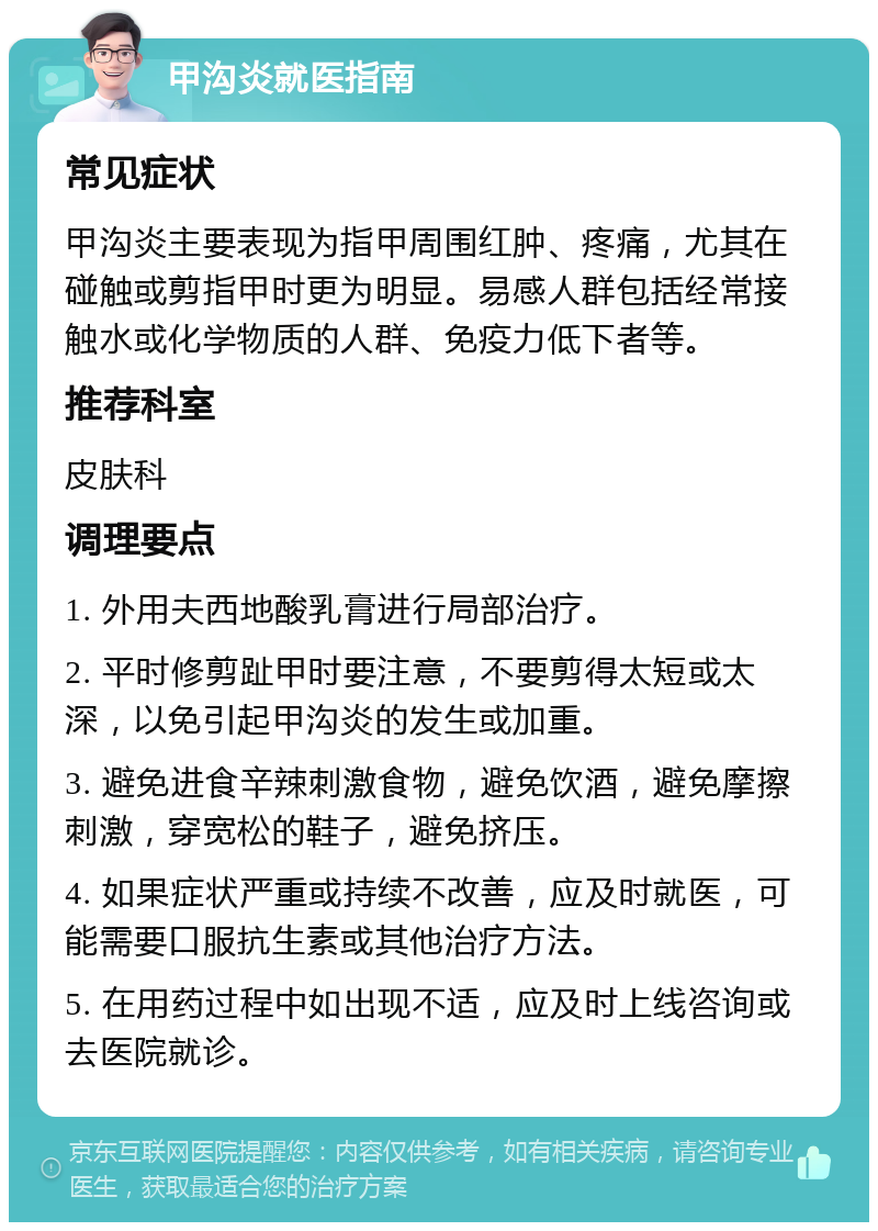 甲沟炎就医指南 常见症状 甲沟炎主要表现为指甲周围红肿、疼痛，尤其在碰触或剪指甲时更为明显。易感人群包括经常接触水或化学物质的人群、免疫力低下者等。 推荐科室 皮肤科 调理要点 1. 外用夫西地酸乳膏进行局部治疗。 2. 平时修剪趾甲时要注意，不要剪得太短或太深，以免引起甲沟炎的发生或加重。 3. 避免进食辛辣刺激食物，避免饮酒，避免摩擦刺激，穿宽松的鞋子，避免挤压。 4. 如果症状严重或持续不改善，应及时就医，可能需要口服抗生素或其他治疗方法。 5. 在用药过程中如出现不适，应及时上线咨询或去医院就诊。