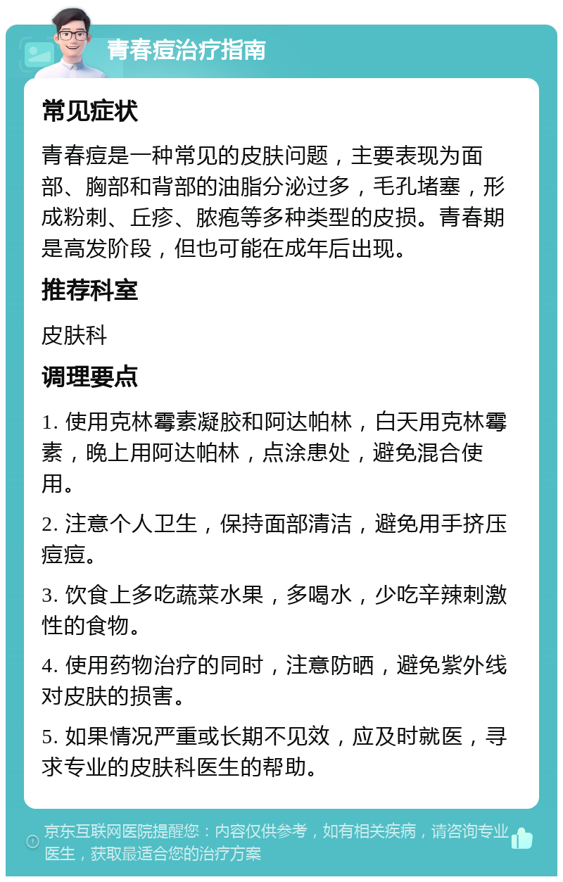 青春痘治疗指南 常见症状 青春痘是一种常见的皮肤问题，主要表现为面部、胸部和背部的油脂分泌过多，毛孔堵塞，形成粉刺、丘疹、脓疱等多种类型的皮损。青春期是高发阶段，但也可能在成年后出现。 推荐科室 皮肤科 调理要点 1. 使用克林霉素凝胶和阿达帕林，白天用克林霉素，晚上用阿达帕林，点涂患处，避免混合使用。 2. 注意个人卫生，保持面部清洁，避免用手挤压痘痘。 3. 饮食上多吃蔬菜水果，多喝水，少吃辛辣刺激性的食物。 4. 使用药物治疗的同时，注意防晒，避免紫外线对皮肤的损害。 5. 如果情况严重或长期不见效，应及时就医，寻求专业的皮肤科医生的帮助。