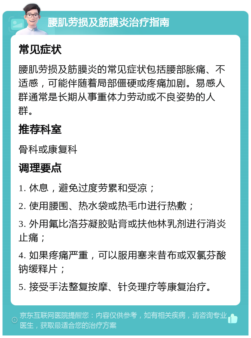 腰肌劳损及筋膜炎治疗指南 常见症状 腰肌劳损及筋膜炎的常见症状包括腰部胀痛、不适感，可能伴随着局部僵硬或疼痛加剧。易感人群通常是长期从事重体力劳动或不良姿势的人群。 推荐科室 骨科或康复科 调理要点 1. 休息，避免过度劳累和受凉； 2. 使用腰围、热水袋或热毛巾进行热敷； 3. 外用氟比洛芬凝胶贴膏或扶他林乳剂进行消炎止痛； 4. 如果疼痛严重，可以服用塞来昔布或双氯芬酸钠缓释片； 5. 接受手法整复按摩、针灸理疗等康复治疗。