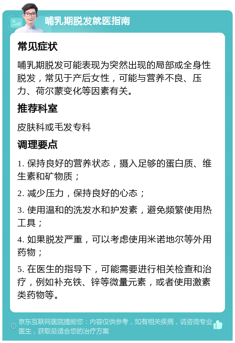 哺乳期脱发就医指南 常见症状 哺乳期脱发可能表现为突然出现的局部或全身性脱发，常见于产后女性，可能与营养不良、压力、荷尔蒙变化等因素有关。 推荐科室 皮肤科或毛发专科 调理要点 1. 保持良好的营养状态，摄入足够的蛋白质、维生素和矿物质； 2. 减少压力，保持良好的心态； 3. 使用温和的洗发水和护发素，避免频繁使用热工具； 4. 如果脱发严重，可以考虑使用米诺地尔等外用药物； 5. 在医生的指导下，可能需要进行相关检查和治疗，例如补充铁、锌等微量元素，或者使用激素类药物等。