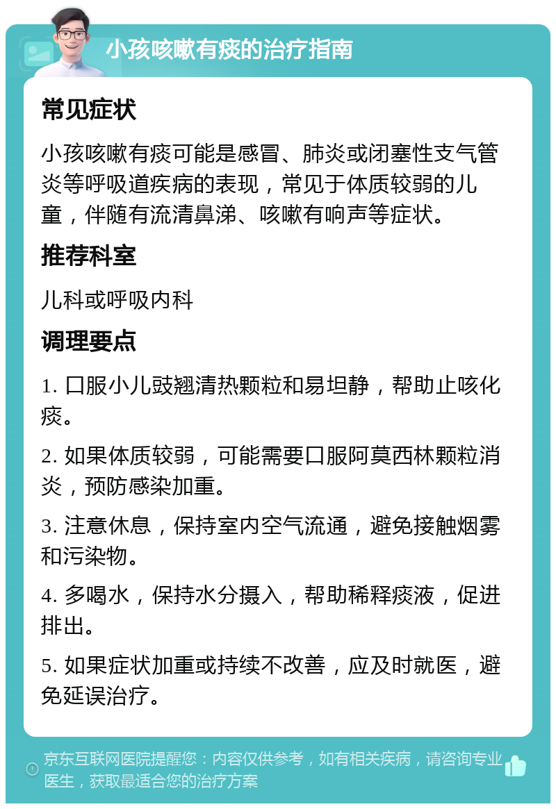 小孩咳嗽有痰的治疗指南 常见症状 小孩咳嗽有痰可能是感冒、肺炎或闭塞性支气管炎等呼吸道疾病的表现，常见于体质较弱的儿童，伴随有流清鼻涕、咳嗽有响声等症状。 推荐科室 儿科或呼吸内科 调理要点 1. 口服小儿豉翘清热颗粒和易坦静，帮助止咳化痰。 2. 如果体质较弱，可能需要口服阿莫西林颗粒消炎，预防感染加重。 3. 注意休息，保持室内空气流通，避免接触烟雾和污染物。 4. 多喝水，保持水分摄入，帮助稀释痰液，促进排出。 5. 如果症状加重或持续不改善，应及时就医，避免延误治疗。