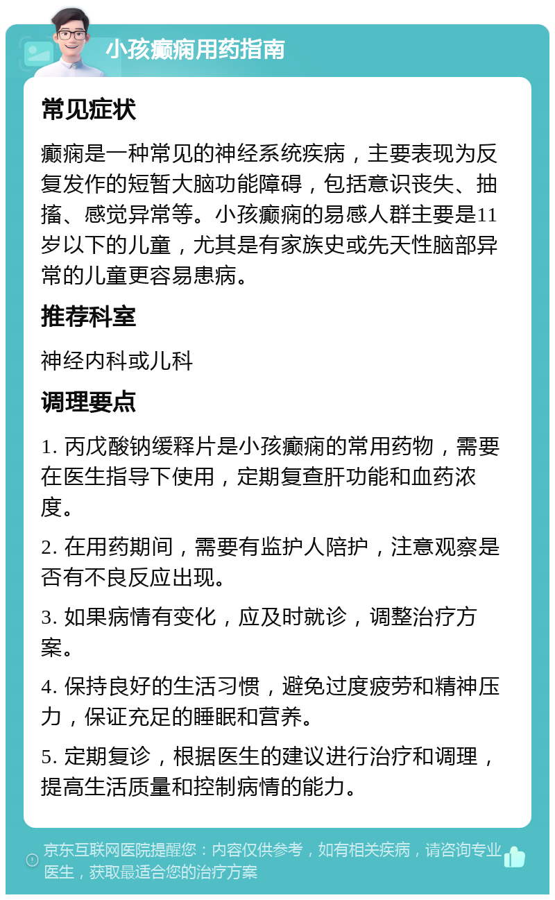 小孩癫痫用药指南 常见症状 癫痫是一种常见的神经系统疾病，主要表现为反复发作的短暂大脑功能障碍，包括意识丧失、抽搐、感觉异常等。小孩癫痫的易感人群主要是11岁以下的儿童，尤其是有家族史或先天性脑部异常的儿童更容易患病。 推荐科室 神经内科或儿科 调理要点 1. 丙戊酸钠缓释片是小孩癫痫的常用药物，需要在医生指导下使用，定期复查肝功能和血药浓度。 2. 在用药期间，需要有监护人陪护，注意观察是否有不良反应出现。 3. 如果病情有变化，应及时就诊，调整治疗方案。 4. 保持良好的生活习惯，避免过度疲劳和精神压力，保证充足的睡眠和营养。 5. 定期复诊，根据医生的建议进行治疗和调理，提高生活质量和控制病情的能力。