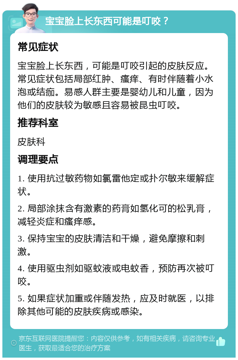 宝宝脸上长东西可能是叮咬？ 常见症状 宝宝脸上长东西，可能是叮咬引起的皮肤反应。常见症状包括局部红肿、瘙痒、有时伴随着小水泡或结痂。易感人群主要是婴幼儿和儿童，因为他们的皮肤较为敏感且容易被昆虫叮咬。 推荐科室 皮肤科 调理要点 1. 使用抗过敏药物如氯雷他定或扑尔敏来缓解症状。 2. 局部涂抹含有激素的药膏如氢化可的松乳膏，减轻炎症和瘙痒感。 3. 保持宝宝的皮肤清洁和干燥，避免摩擦和刺激。 4. 使用驱虫剂如驱蚊液或电蚊香，预防再次被叮咬。 5. 如果症状加重或伴随发热，应及时就医，以排除其他可能的皮肤疾病或感染。