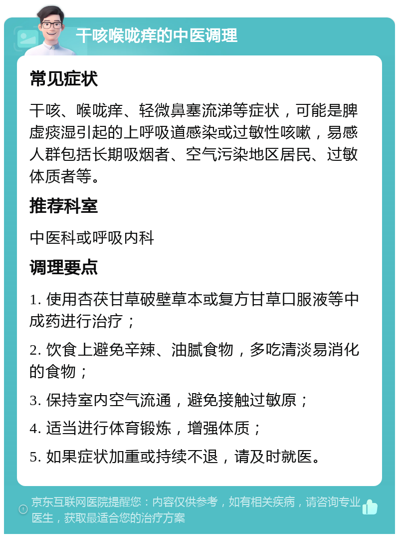 干咳喉咙痒的中医调理 常见症状 干咳、喉咙痒、轻微鼻塞流涕等症状，可能是脾虚痰湿引起的上呼吸道感染或过敏性咳嗽，易感人群包括长期吸烟者、空气污染地区居民、过敏体质者等。 推荐科室 中医科或呼吸内科 调理要点 1. 使用杏茯甘草破壁草本或复方甘草口服液等中成药进行治疗； 2. 饮食上避免辛辣、油腻食物，多吃清淡易消化的食物； 3. 保持室内空气流通，避免接触过敏原； 4. 适当进行体育锻炼，增强体质； 5. 如果症状加重或持续不退，请及时就医。