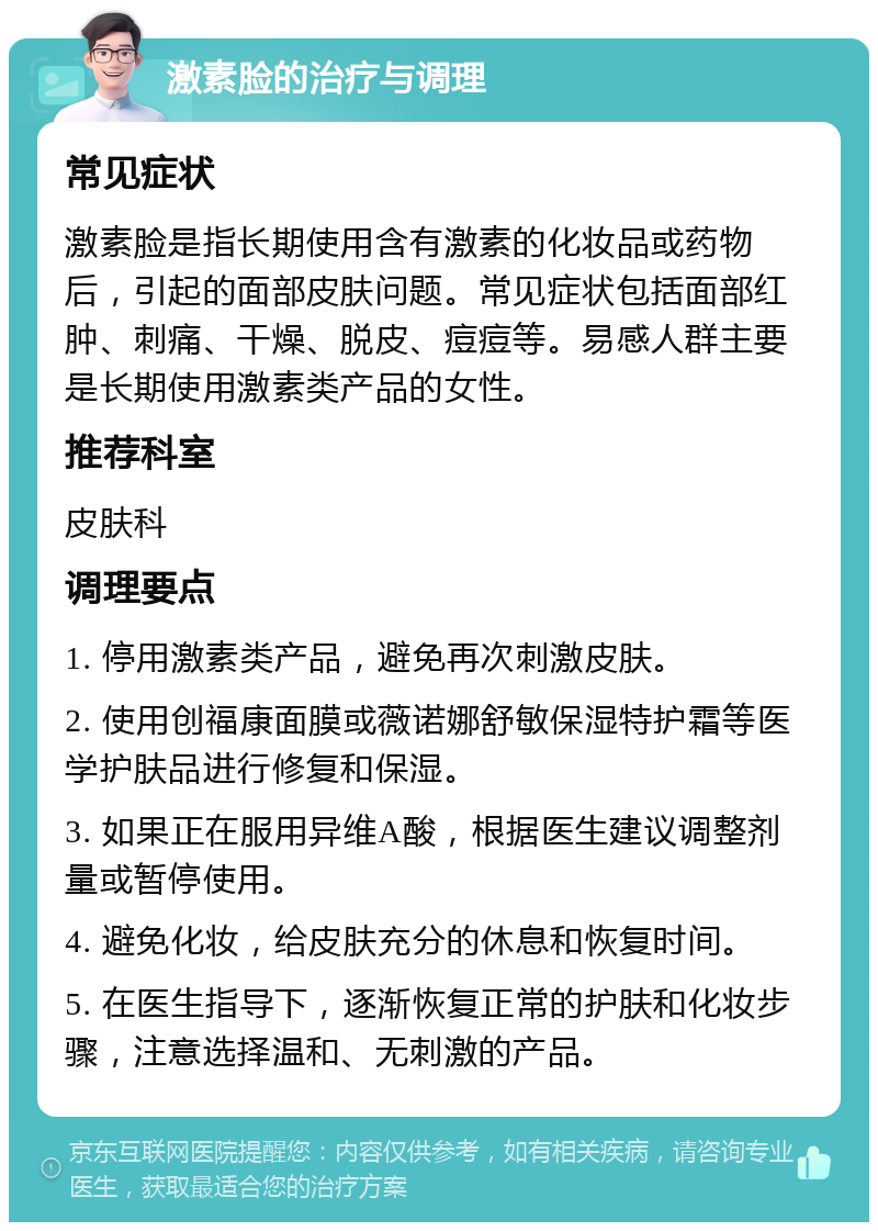 激素脸的治疗与调理 常见症状 激素脸是指长期使用含有激素的化妆品或药物后，引起的面部皮肤问题。常见症状包括面部红肿、刺痛、干燥、脱皮、痘痘等。易感人群主要是长期使用激素类产品的女性。 推荐科室 皮肤科 调理要点 1. 停用激素类产品，避免再次刺激皮肤。 2. 使用创福康面膜或薇诺娜舒敏保湿特护霜等医学护肤品进行修复和保湿。 3. 如果正在服用异维A酸，根据医生建议调整剂量或暂停使用。 4. 避免化妆，给皮肤充分的休息和恢复时间。 5. 在医生指导下，逐渐恢复正常的护肤和化妆步骤，注意选择温和、无刺激的产品。