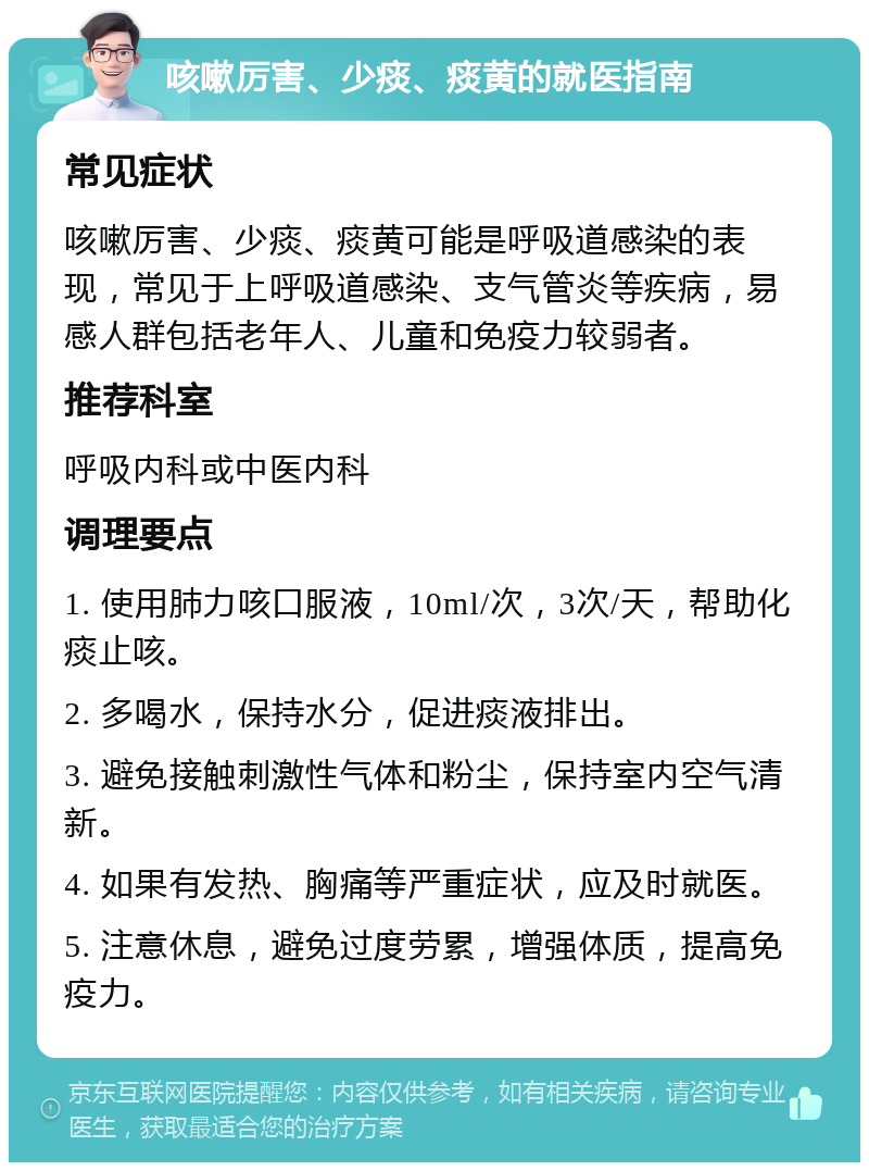 咳嗽厉害、少痰、痰黄的就医指南 常见症状 咳嗽厉害、少痰、痰黄可能是呼吸道感染的表现，常见于上呼吸道感染、支气管炎等疾病，易感人群包括老年人、儿童和免疫力较弱者。 推荐科室 呼吸内科或中医内科 调理要点 1. 使用肺力咳口服液，10ml/次，3次/天，帮助化痰止咳。 2. 多喝水，保持水分，促进痰液排出。 3. 避免接触刺激性气体和粉尘，保持室内空气清新。 4. 如果有发热、胸痛等严重症状，应及时就医。 5. 注意休息，避免过度劳累，增强体质，提高免疫力。