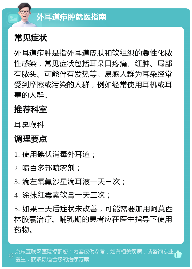 外耳道疖肿就医指南 常见症状 外耳道疖肿是指外耳道皮肤和软组织的急性化脓性感染，常见症状包括耳朵口疼痛、红肿、局部有脓头、可能伴有发热等。易感人群为耳朵经常受到摩擦或污染的人群，例如经常使用耳机或耳塞的人群。 推荐科室 耳鼻喉科 调理要点 1. 使用碘伏消毒外耳道； 2. 喷百多邦喷雾剂； 3. 滴左氧氟沙星滴耳液一天三次； 4. 涂抹红霉素软膏一天三次； 5. 如果三天后症状未改善，可能需要加用阿莫西林胶囊治疗。哺乳期的患者应在医生指导下使用药物。