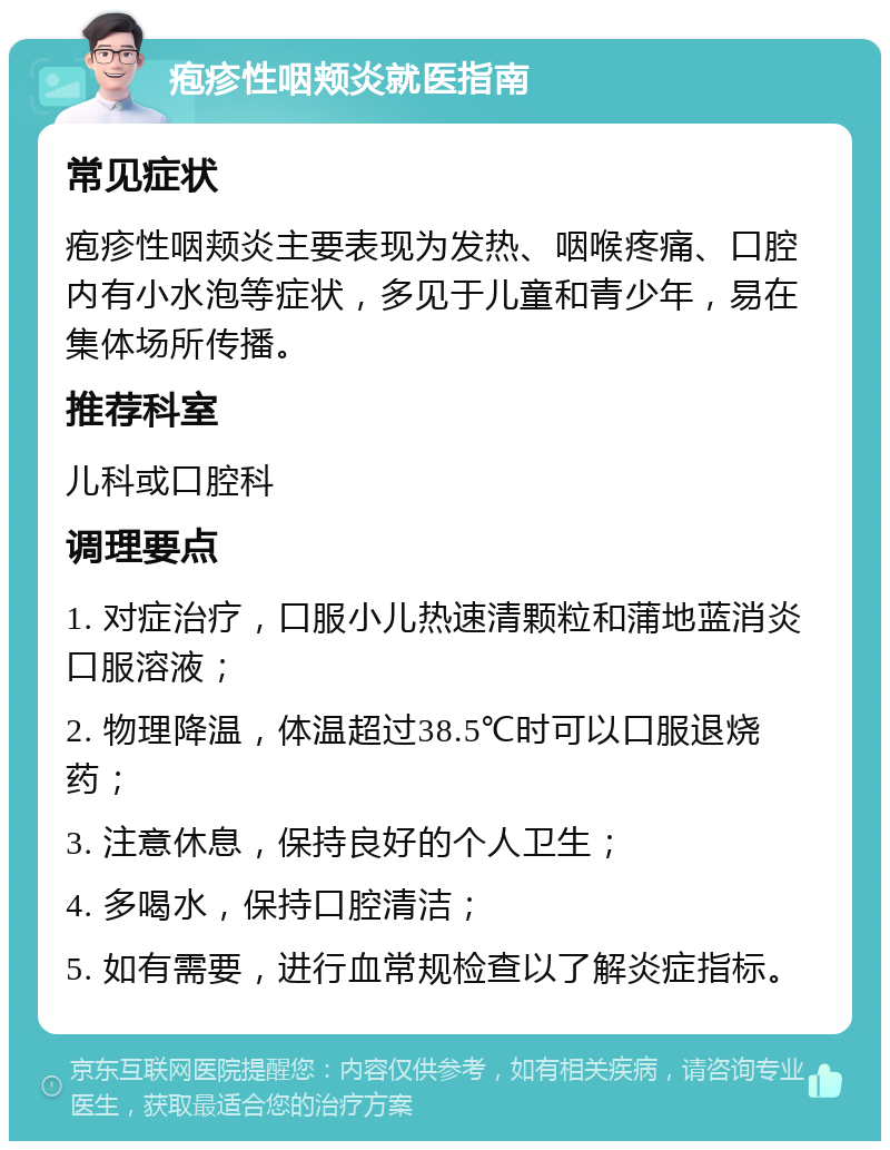 疱疹性咽颊炎就医指南 常见症状 疱疹性咽颊炎主要表现为发热、咽喉疼痛、口腔内有小水泡等症状，多见于儿童和青少年，易在集体场所传播。 推荐科室 儿科或口腔科 调理要点 1. 对症治疗，口服小儿热速清颗粒和蒲地蓝消炎口服溶液； 2. 物理降温，体温超过38.5℃时可以口服退烧药； 3. 注意休息，保持良好的个人卫生； 4. 多喝水，保持口腔清洁； 5. 如有需要，进行血常规检查以了解炎症指标。