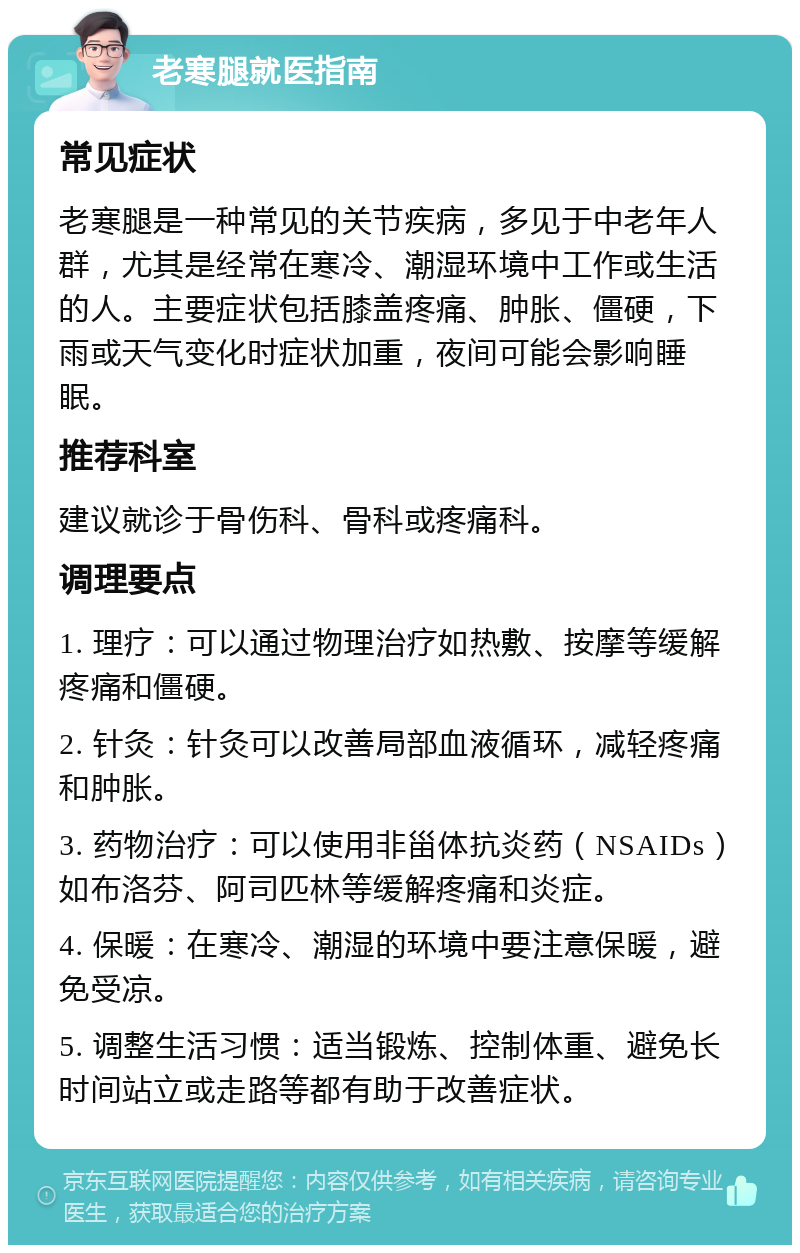 老寒腿就医指南 常见症状 老寒腿是一种常见的关节疾病，多见于中老年人群，尤其是经常在寒冷、潮湿环境中工作或生活的人。主要症状包括膝盖疼痛、肿胀、僵硬，下雨或天气变化时症状加重，夜间可能会影响睡眠。 推荐科室 建议就诊于骨伤科、骨科或疼痛科。 调理要点 1. 理疗：可以通过物理治疗如热敷、按摩等缓解疼痛和僵硬。 2. 针灸：针灸可以改善局部血液循环，减轻疼痛和肿胀。 3. 药物治疗：可以使用非甾体抗炎药（NSAIDs）如布洛芬、阿司匹林等缓解疼痛和炎症。 4. 保暖：在寒冷、潮湿的环境中要注意保暖，避免受凉。 5. 调整生活习惯：适当锻炼、控制体重、避免长时间站立或走路等都有助于改善症状。