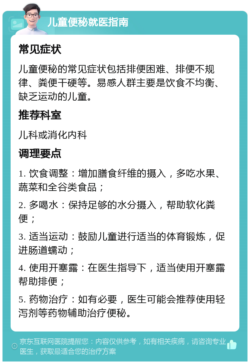 儿童便秘就医指南 常见症状 儿童便秘的常见症状包括排便困难、排便不规律、粪便干硬等。易感人群主要是饮食不均衡、缺乏运动的儿童。 推荐科室 儿科或消化内科 调理要点 1. 饮食调整：增加膳食纤维的摄入，多吃水果、蔬菜和全谷类食品； 2. 多喝水：保持足够的水分摄入，帮助软化粪便； 3. 适当运动：鼓励儿童进行适当的体育锻炼，促进肠道蠕动； 4. 使用开塞露：在医生指导下，适当使用开塞露帮助排便； 5. 药物治疗：如有必要，医生可能会推荐使用轻泻剂等药物辅助治疗便秘。