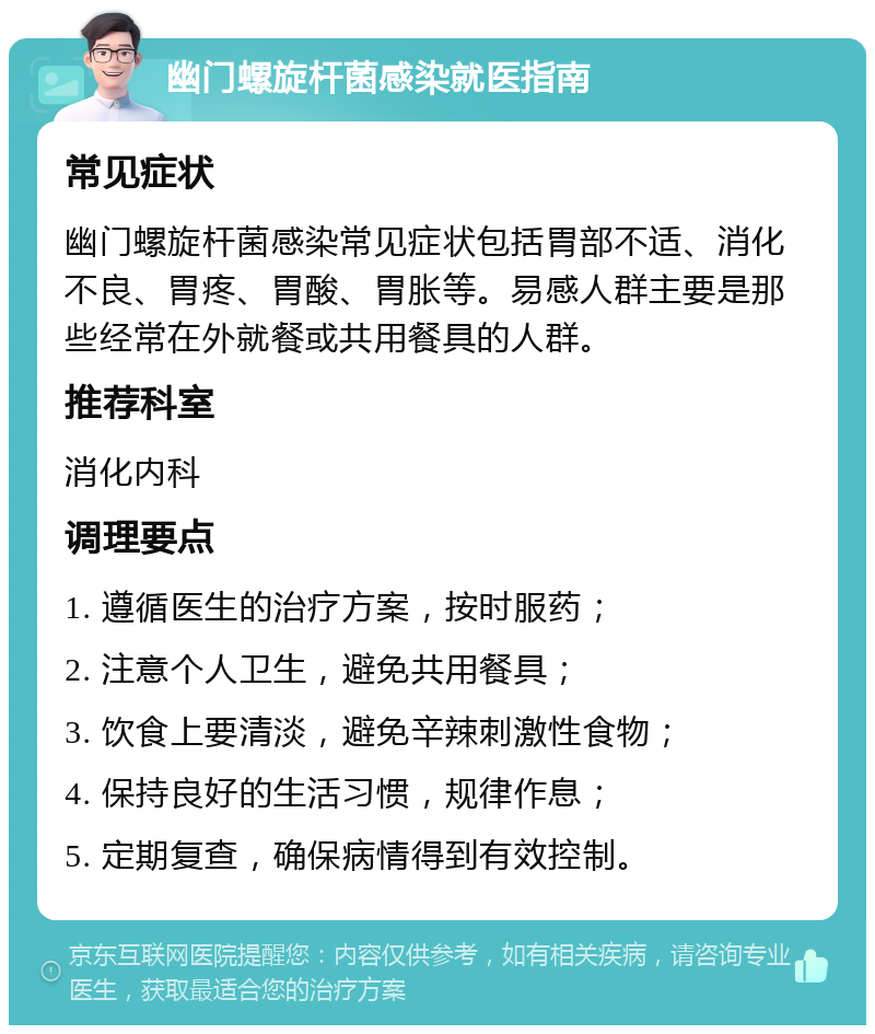 幽门螺旋杆菌感染就医指南 常见症状 幽门螺旋杆菌感染常见症状包括胃部不适、消化不良、胃疼、胃酸、胃胀等。易感人群主要是那些经常在外就餐或共用餐具的人群。 推荐科室 消化内科 调理要点 1. 遵循医生的治疗方案，按时服药； 2. 注意个人卫生，避免共用餐具； 3. 饮食上要清淡，避免辛辣刺激性食物； 4. 保持良好的生活习惯，规律作息； 5. 定期复查，确保病情得到有效控制。