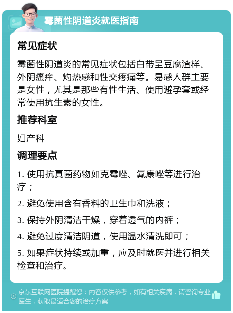 霉菌性阴道炎就医指南 常见症状 霉菌性阴道炎的常见症状包括白带呈豆腐渣样、外阴瘙痒、灼热感和性交疼痛等。易感人群主要是女性，尤其是那些有性生活、使用避孕套或经常使用抗生素的女性。 推荐科室 妇产科 调理要点 1. 使用抗真菌药物如克霉唑、氟康唑等进行治疗； 2. 避免使用含有香料的卫生巾和洗液； 3. 保持外阴清洁干燥，穿着透气的内裤； 4. 避免过度清洁阴道，使用温水清洗即可； 5. 如果症状持续或加重，应及时就医并进行相关检查和治疗。