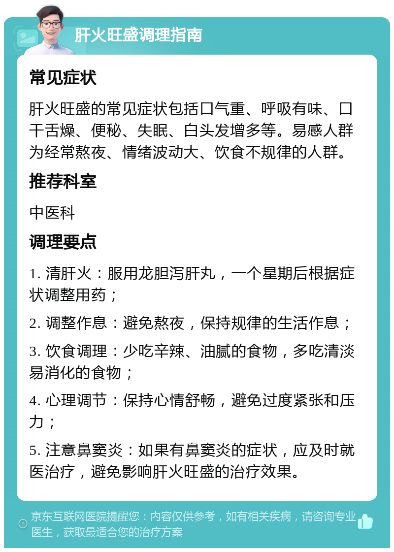 肝火旺盛调理指南 常见症状 肝火旺盛的常见症状包括口气重、呼吸有味、口干舌燥、便秘、失眠、白头发增多等。易感人群为经常熬夜、情绪波动大、饮食不规律的人群。 推荐科室 中医科 调理要点 1. 清肝火：服用龙胆泻肝丸，一个星期后根据症状调整用药； 2. 调整作息：避免熬夜，保持规律的生活作息； 3. 饮食调理：少吃辛辣、油腻的食物，多吃清淡易消化的食物； 4. 心理调节：保持心情舒畅，避免过度紧张和压力； 5. 注意鼻窦炎：如果有鼻窦炎的症状，应及时就医治疗，避免影响肝火旺盛的治疗效果。