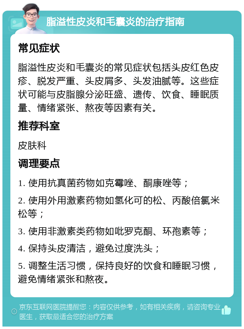 脂溢性皮炎和毛囊炎的治疗指南 常见症状 脂溢性皮炎和毛囊炎的常见症状包括头皮红色皮疹、脱发严重、头皮屑多、头发油腻等。这些症状可能与皮脂腺分泌旺盛、遗传、饮食、睡眠质量、情绪紧张、熬夜等因素有关。 推荐科室 皮肤科 调理要点 1. 使用抗真菌药物如克霉唑、酮康唑等； 2. 使用外用激素药物如氢化可的松、丙酸倍氯米松等； 3. 使用非激素类药物如吡罗克酮、环孢素等； 4. 保持头皮清洁，避免过度洗头； 5. 调整生活习惯，保持良好的饮食和睡眠习惯，避免情绪紧张和熬夜。