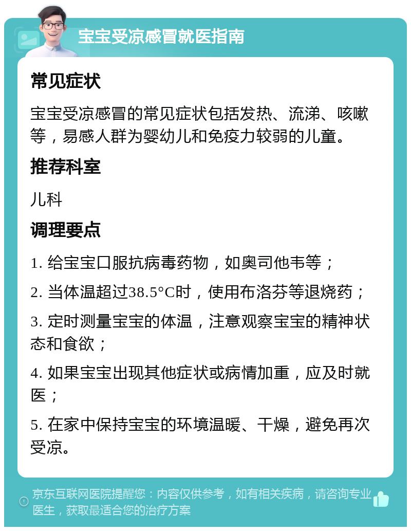 宝宝受凉感冒就医指南 常见症状 宝宝受凉感冒的常见症状包括发热、流涕、咳嗽等，易感人群为婴幼儿和免疫力较弱的儿童。 推荐科室 儿科 调理要点 1. 给宝宝口服抗病毒药物，如奥司他韦等； 2. 当体温超过38.5°C时，使用布洛芬等退烧药； 3. 定时测量宝宝的体温，注意观察宝宝的精神状态和食欲； 4. 如果宝宝出现其他症状或病情加重，应及时就医； 5. 在家中保持宝宝的环境温暖、干燥，避免再次受凉。