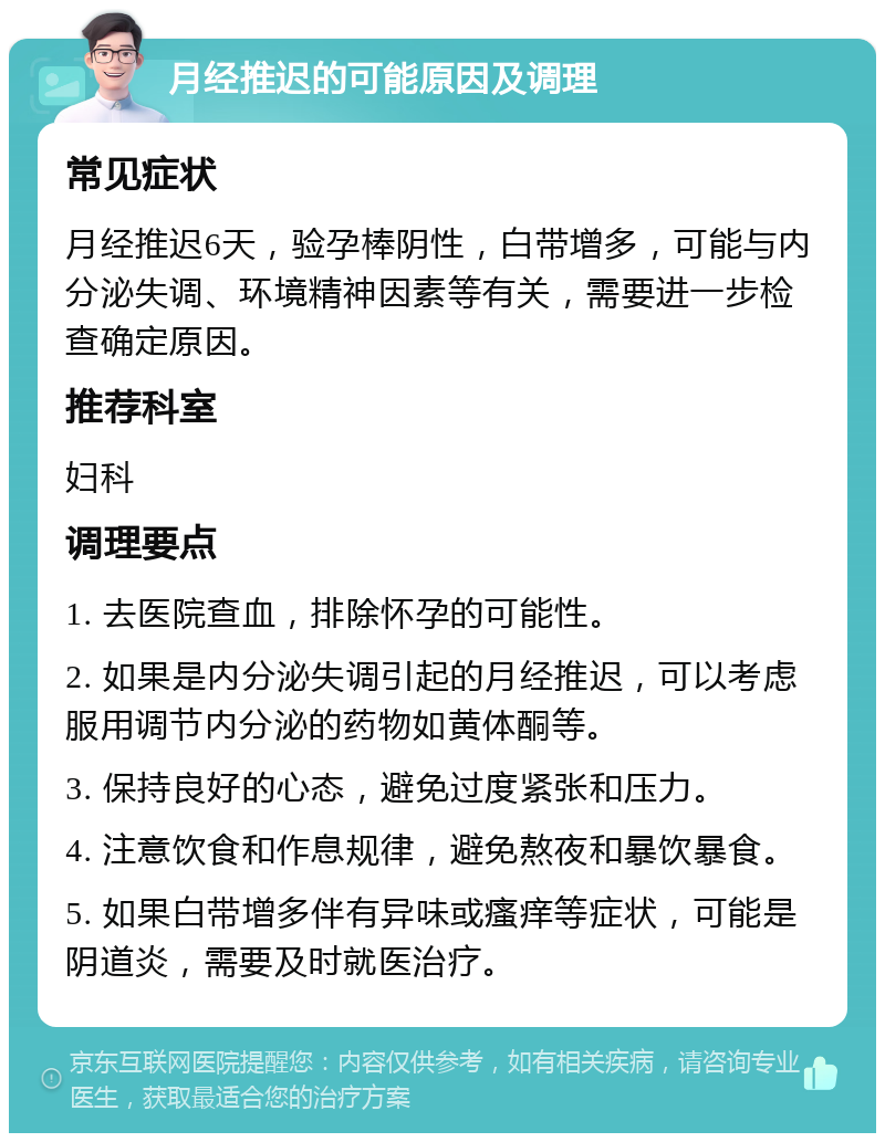 月经推迟的可能原因及调理 常见症状 月经推迟6天，验孕棒阴性，白带增多，可能与内分泌失调、环境精神因素等有关，需要进一步检查确定原因。 推荐科室 妇科 调理要点 1. 去医院查血，排除怀孕的可能性。 2. 如果是内分泌失调引起的月经推迟，可以考虑服用调节内分泌的药物如黄体酮等。 3. 保持良好的心态，避免过度紧张和压力。 4. 注意饮食和作息规律，避免熬夜和暴饮暴食。 5. 如果白带增多伴有异味或瘙痒等症状，可能是阴道炎，需要及时就医治疗。