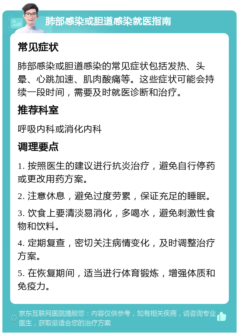 肺部感染或胆道感染就医指南 常见症状 肺部感染或胆道感染的常见症状包括发热、头晕、心跳加速、肌肉酸痛等。这些症状可能会持续一段时间，需要及时就医诊断和治疗。 推荐科室 呼吸内科或消化内科 调理要点 1. 按照医生的建议进行抗炎治疗，避免自行停药或更改用药方案。 2. 注意休息，避免过度劳累，保证充足的睡眠。 3. 饮食上要清淡易消化，多喝水，避免刺激性食物和饮料。 4. 定期复查，密切关注病情变化，及时调整治疗方案。 5. 在恢复期间，适当进行体育锻炼，增强体质和免疫力。