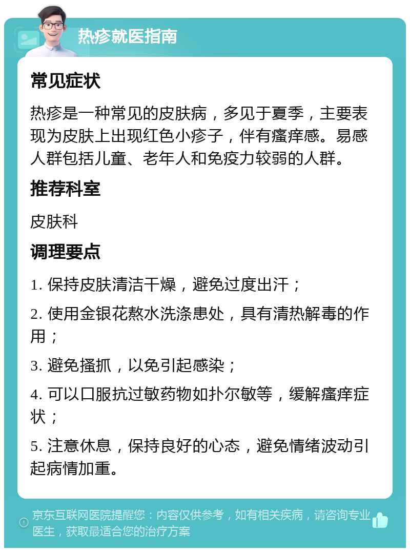 热疹就医指南 常见症状 热疹是一种常见的皮肤病，多见于夏季，主要表现为皮肤上出现红色小疹子，伴有瘙痒感。易感人群包括儿童、老年人和免疫力较弱的人群。 推荐科室 皮肤科 调理要点 1. 保持皮肤清洁干燥，避免过度出汗； 2. 使用金银花熬水洗涤患处，具有清热解毒的作用； 3. 避免搔抓，以免引起感染； 4. 可以口服抗过敏药物如扑尔敏等，缓解瘙痒症状； 5. 注意休息，保持良好的心态，避免情绪波动引起病情加重。