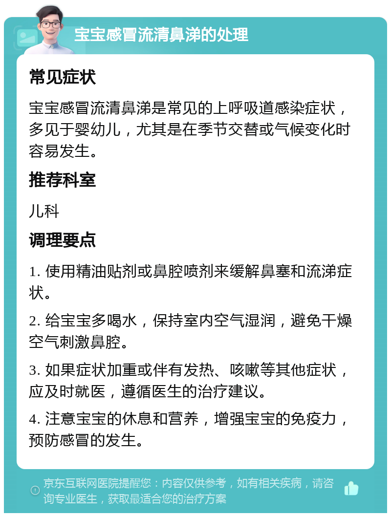 宝宝感冒流清鼻涕的处理 常见症状 宝宝感冒流清鼻涕是常见的上呼吸道感染症状，多见于婴幼儿，尤其是在季节交替或气候变化时容易发生。 推荐科室 儿科 调理要点 1. 使用精油贴剂或鼻腔喷剂来缓解鼻塞和流涕症状。 2. 给宝宝多喝水，保持室内空气湿润，避免干燥空气刺激鼻腔。 3. 如果症状加重或伴有发热、咳嗽等其他症状，应及时就医，遵循医生的治疗建议。 4. 注意宝宝的休息和营养，增强宝宝的免疫力，预防感冒的发生。