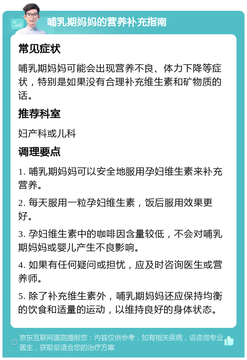 哺乳期妈妈的营养补充指南 常见症状 哺乳期妈妈可能会出现营养不良、体力下降等症状，特别是如果没有合理补充维生素和矿物质的话。 推荐科室 妇产科或儿科 调理要点 1. 哺乳期妈妈可以安全地服用孕妇维生素来补充营养。 2. 每天服用一粒孕妇维生素，饭后服用效果更好。 3. 孕妇维生素中的咖啡因含量较低，不会对哺乳期妈妈或婴儿产生不良影响。 4. 如果有任何疑问或担忧，应及时咨询医生或营养师。 5. 除了补充维生素外，哺乳期妈妈还应保持均衡的饮食和适量的运动，以维持良好的身体状态。