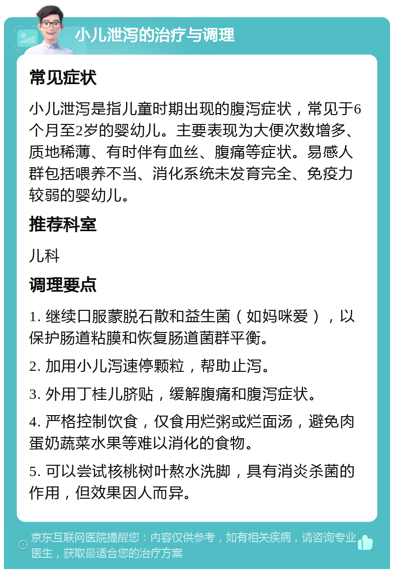 小儿泄泻的治疗与调理 常见症状 小儿泄泻是指儿童时期出现的腹泻症状，常见于6个月至2岁的婴幼儿。主要表现为大便次数增多、质地稀薄、有时伴有血丝、腹痛等症状。易感人群包括喂养不当、消化系统未发育完全、免疫力较弱的婴幼儿。 推荐科室 儿科 调理要点 1. 继续口服蒙脱石散和益生菌（如妈咪爱），以保护肠道粘膜和恢复肠道菌群平衡。 2. 加用小儿泻速停颗粒，帮助止泻。 3. 外用丁桂儿脐贴，缓解腹痛和腹泻症状。 4. 严格控制饮食，仅食用烂粥或烂面汤，避免肉蛋奶蔬菜水果等难以消化的食物。 5. 可以尝试核桃树叶熬水洗脚，具有消炎杀菌的作用，但效果因人而异。