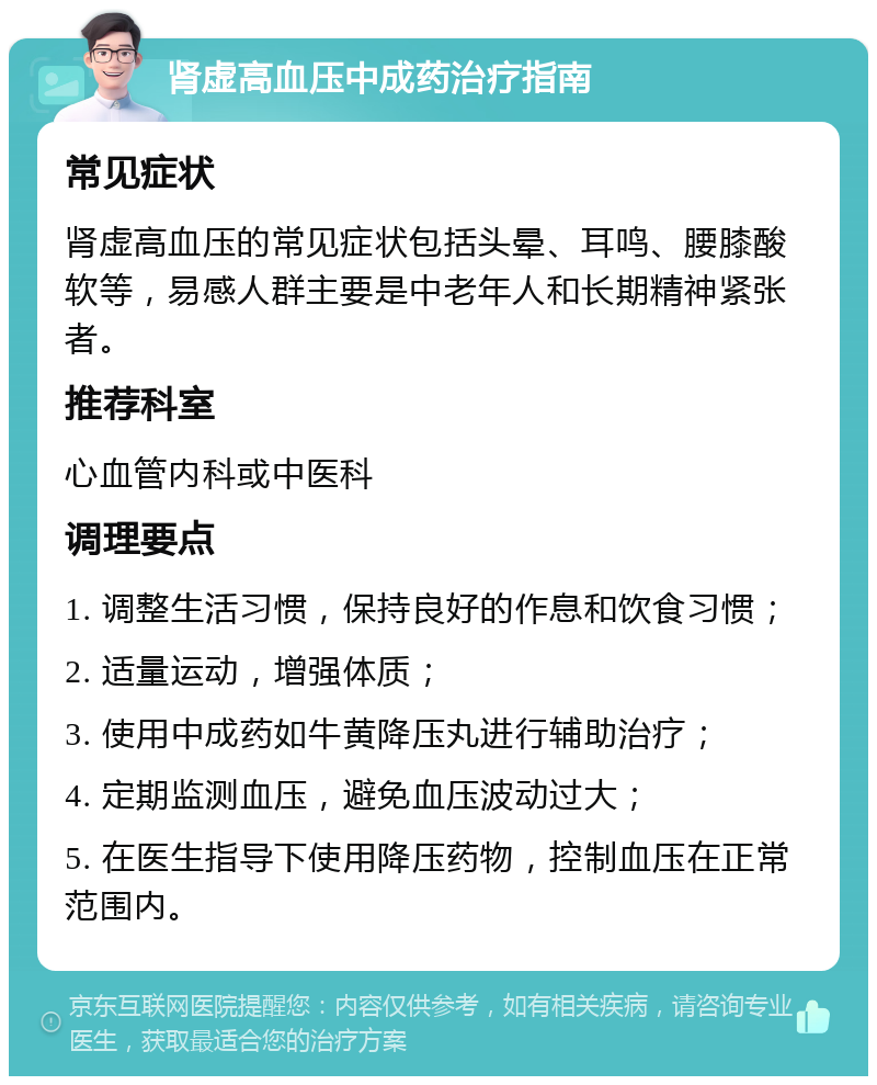 肾虚高血压中成药治疗指南 常见症状 肾虚高血压的常见症状包括头晕、耳鸣、腰膝酸软等，易感人群主要是中老年人和长期精神紧张者。 推荐科室 心血管内科或中医科 调理要点 1. 调整生活习惯，保持良好的作息和饮食习惯； 2. 适量运动，增强体质； 3. 使用中成药如牛黄降压丸进行辅助治疗； 4. 定期监测血压，避免血压波动过大； 5. 在医生指导下使用降压药物，控制血压在正常范围内。