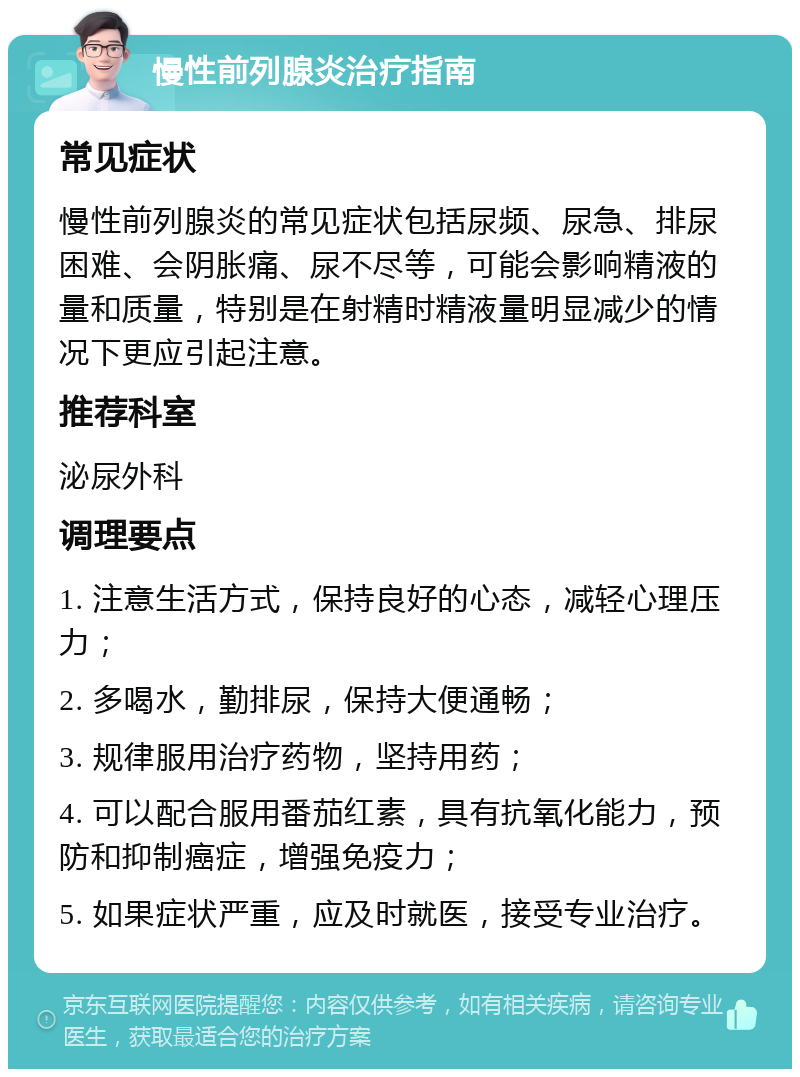 慢性前列腺炎治疗指南 常见症状 慢性前列腺炎的常见症状包括尿频、尿急、排尿困难、会阴胀痛、尿不尽等，可能会影响精液的量和质量，特别是在射精时精液量明显减少的情况下更应引起注意。 推荐科室 泌尿外科 调理要点 1. 注意生活方式，保持良好的心态，减轻心理压力； 2. 多喝水，勤排尿，保持大便通畅； 3. 规律服用治疗药物，坚持用药； 4. 可以配合服用番茄红素，具有抗氧化能力，预防和抑制癌症，增强免疫力； 5. 如果症状严重，应及时就医，接受专业治疗。