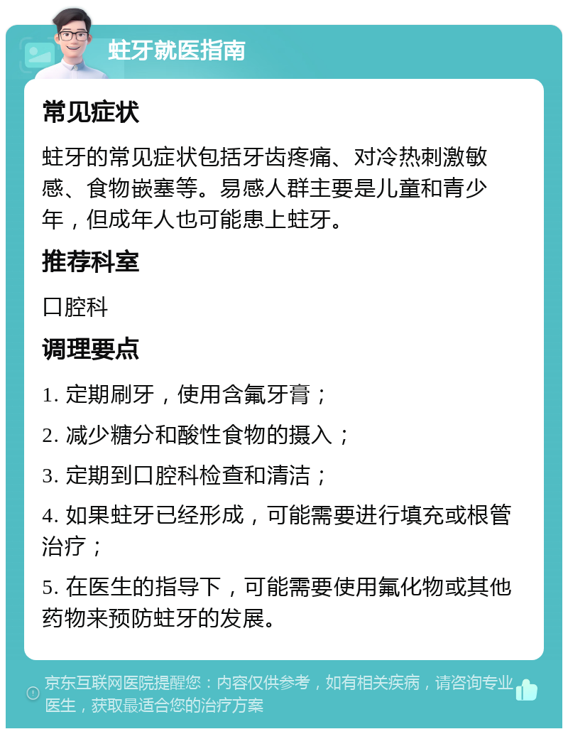 蛀牙就医指南 常见症状 蛀牙的常见症状包括牙齿疼痛、对冷热刺激敏感、食物嵌塞等。易感人群主要是儿童和青少年，但成年人也可能患上蛀牙。 推荐科室 口腔科 调理要点 1. 定期刷牙，使用含氟牙膏； 2. 减少糖分和酸性食物的摄入； 3. 定期到口腔科检查和清洁； 4. 如果蛀牙已经形成，可能需要进行填充或根管治疗； 5. 在医生的指导下，可能需要使用氟化物或其他药物来预防蛀牙的发展。