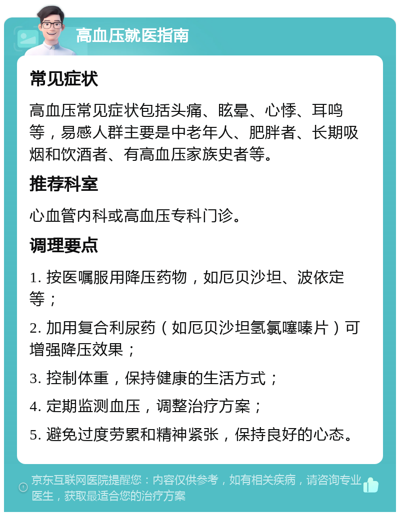 高血压就医指南 常见症状 高血压常见症状包括头痛、眩晕、心悸、耳鸣等，易感人群主要是中老年人、肥胖者、长期吸烟和饮酒者、有高血压家族史者等。 推荐科室 心血管内科或高血压专科门诊。 调理要点 1. 按医嘱服用降压药物，如厄贝沙坦、波依定等； 2. 加用复合利尿药（如厄贝沙坦氢氯噻嗪片）可增强降压效果； 3. 控制体重，保持健康的生活方式； 4. 定期监测血压，调整治疗方案； 5. 避免过度劳累和精神紧张，保持良好的心态。