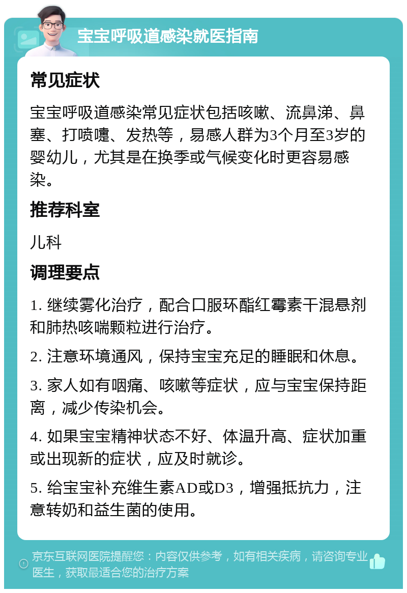 宝宝呼吸道感染就医指南 常见症状 宝宝呼吸道感染常见症状包括咳嗽、流鼻涕、鼻塞、打喷嚏、发热等，易感人群为3个月至3岁的婴幼儿，尤其是在换季或气候变化时更容易感染。 推荐科室 儿科 调理要点 1. 继续雾化治疗，配合口服环酯红霉素干混悬剂和肺热咳喘颗粒进行治疗。 2. 注意环境通风，保持宝宝充足的睡眠和休息。 3. 家人如有咽痛、咳嗽等症状，应与宝宝保持距离，减少传染机会。 4. 如果宝宝精神状态不好、体温升高、症状加重或出现新的症状，应及时就诊。 5. 给宝宝补充维生素AD或D3，增强抵抗力，注意转奶和益生菌的使用。