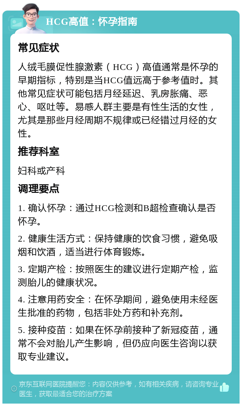 HCG高值：怀孕指南 常见症状 人绒毛膜促性腺激素（HCG）高值通常是怀孕的早期指标，特别是当HCG值远高于参考值时。其他常见症状可能包括月经延迟、乳房胀痛、恶心、呕吐等。易感人群主要是有性生活的女性，尤其是那些月经周期不规律或已经错过月经的女性。 推荐科室 妇科或产科 调理要点 1. 确认怀孕：通过HCG检测和B超检查确认是否怀孕。 2. 健康生活方式：保持健康的饮食习惯，避免吸烟和饮酒，适当进行体育锻炼。 3. 定期产检：按照医生的建议进行定期产检，监测胎儿的健康状况。 4. 注意用药安全：在怀孕期间，避免使用未经医生批准的药物，包括非处方药和补充剂。 5. 接种疫苗：如果在怀孕前接种了新冠疫苗，通常不会对胎儿产生影响，但仍应向医生咨询以获取专业建议。