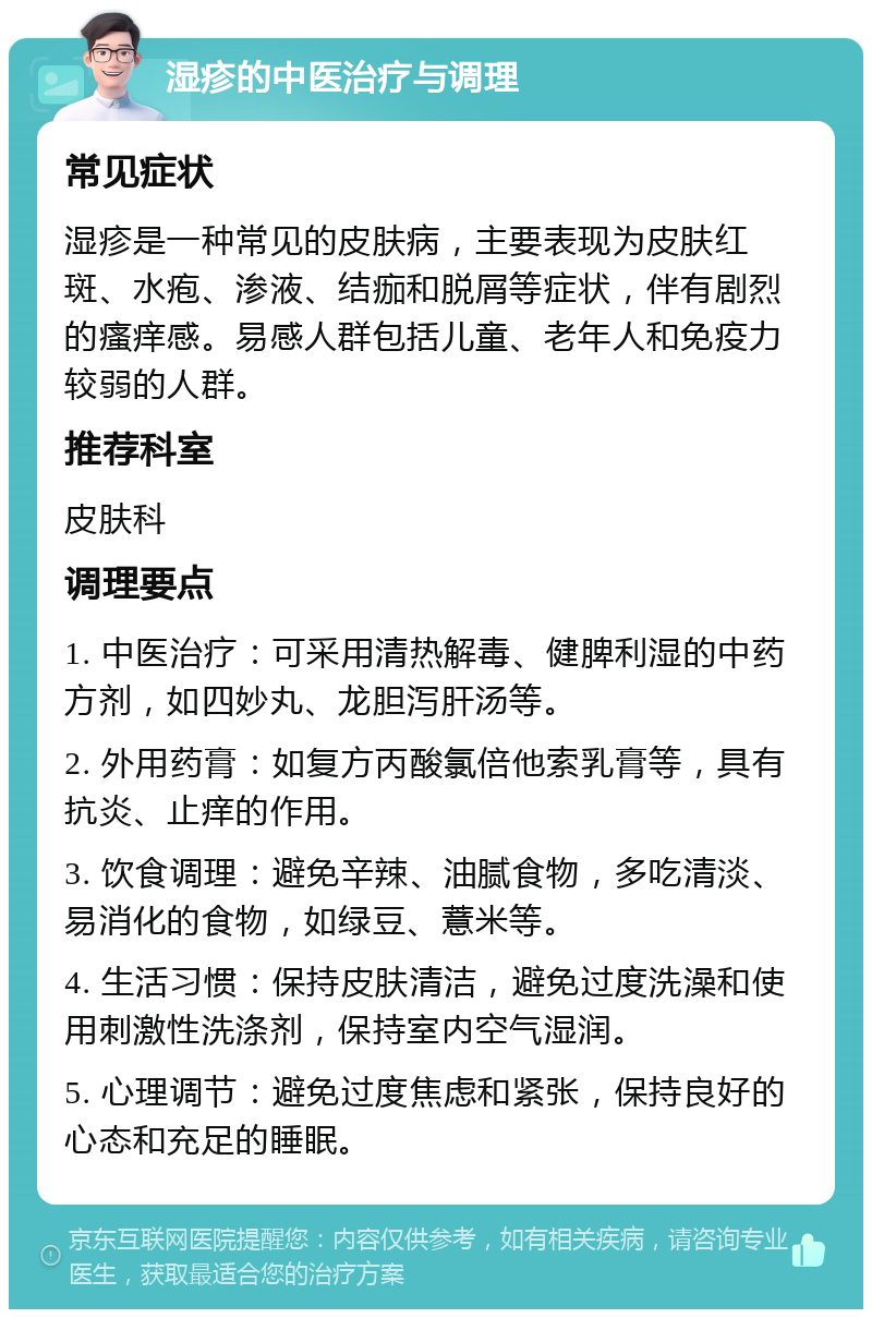 湿疹的中医治疗与调理 常见症状 湿疹是一种常见的皮肤病，主要表现为皮肤红斑、水疱、渗液、结痂和脱屑等症状，伴有剧烈的瘙痒感。易感人群包括儿童、老年人和免疫力较弱的人群。 推荐科室 皮肤科 调理要点 1. 中医治疗：可采用清热解毒、健脾利湿的中药方剂，如四妙丸、龙胆泻肝汤等。 2. 外用药膏：如复方丙酸氯倍他索乳膏等，具有抗炎、止痒的作用。 3. 饮食调理：避免辛辣、油腻食物，多吃清淡、易消化的食物，如绿豆、薏米等。 4. 生活习惯：保持皮肤清洁，避免过度洗澡和使用刺激性洗涤剂，保持室内空气湿润。 5. 心理调节：避免过度焦虑和紧张，保持良好的心态和充足的睡眠。