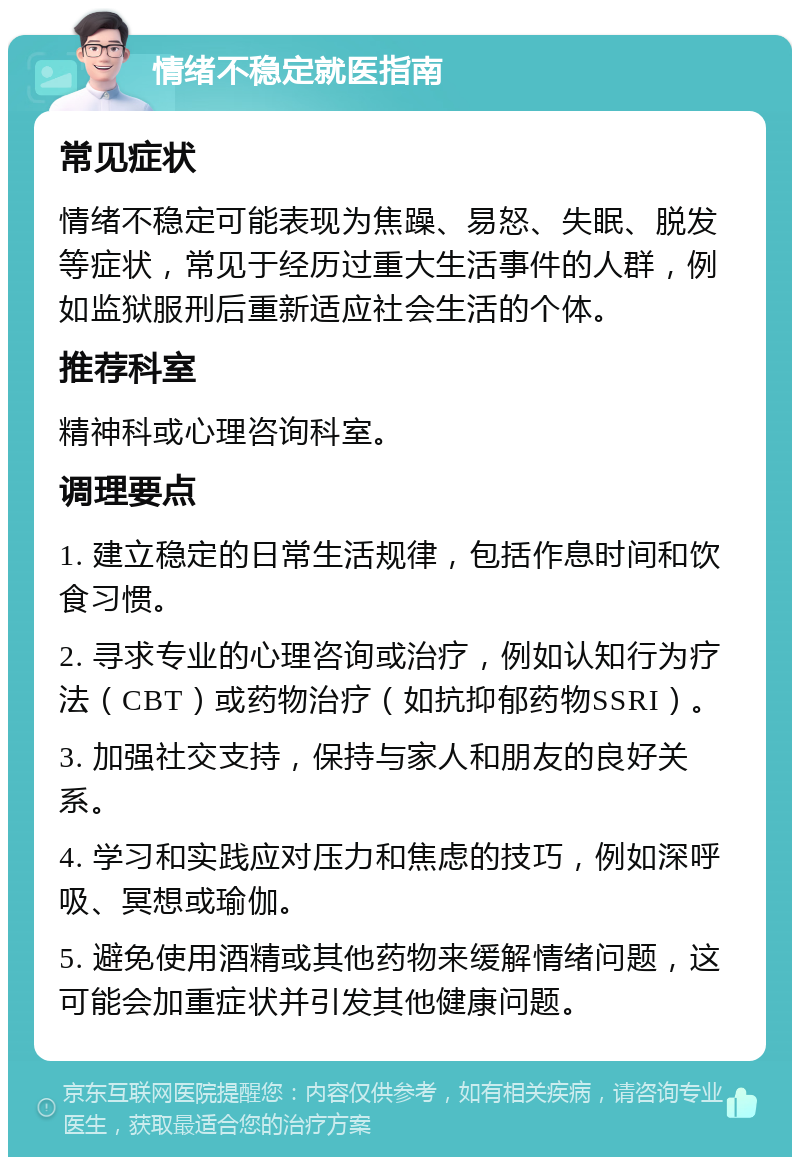 情绪不稳定就医指南 常见症状 情绪不稳定可能表现为焦躁、易怒、失眠、脱发等症状，常见于经历过重大生活事件的人群，例如监狱服刑后重新适应社会生活的个体。 推荐科室 精神科或心理咨询科室。 调理要点 1. 建立稳定的日常生活规律，包括作息时间和饮食习惯。 2. 寻求专业的心理咨询或治疗，例如认知行为疗法（CBT）或药物治疗（如抗抑郁药物SSRI）。 3. 加强社交支持，保持与家人和朋友的良好关系。 4. 学习和实践应对压力和焦虑的技巧，例如深呼吸、冥想或瑜伽。 5. 避免使用酒精或其他药物来缓解情绪问题，这可能会加重症状并引发其他健康问题。