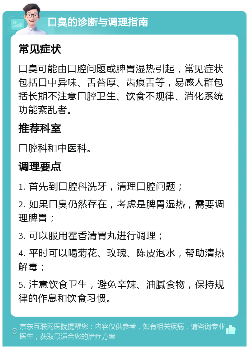 口臭的诊断与调理指南 常见症状 口臭可能由口腔问题或脾胃湿热引起，常见症状包括口中异味、舌苔厚、齿痕舌等，易感人群包括长期不注意口腔卫生、饮食不规律、消化系统功能紊乱者。 推荐科室 口腔科和中医科。 调理要点 1. 首先到口腔科洗牙，清理口腔问题； 2. 如果口臭仍然存在，考虑是脾胃湿热，需要调理脾胃； 3. 可以服用霍香清胃丸进行调理； 4. 平时可以喝菊花、玫瑰、陈皮泡水，帮助清热解毒； 5. 注意饮食卫生，避免辛辣、油腻食物，保持规律的作息和饮食习惯。