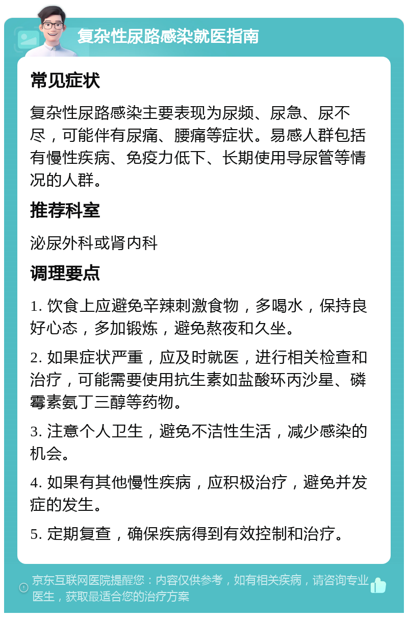 复杂性尿路感染就医指南 常见症状 复杂性尿路感染主要表现为尿频、尿急、尿不尽，可能伴有尿痛、腰痛等症状。易感人群包括有慢性疾病、免疫力低下、长期使用导尿管等情况的人群。 推荐科室 泌尿外科或肾内科 调理要点 1. 饮食上应避免辛辣刺激食物，多喝水，保持良好心态，多加锻炼，避免熬夜和久坐。 2. 如果症状严重，应及时就医，进行相关检查和治疗，可能需要使用抗生素如盐酸环丙沙星、磷霉素氨丁三醇等药物。 3. 注意个人卫生，避免不洁性生活，减少感染的机会。 4. 如果有其他慢性疾病，应积极治疗，避免并发症的发生。 5. 定期复查，确保疾病得到有效控制和治疗。