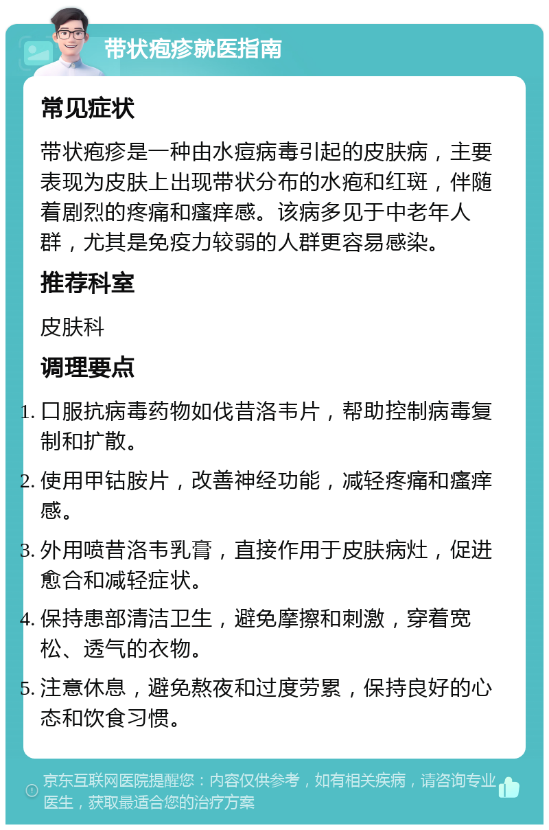 带状疱疹就医指南 常见症状 带状疱疹是一种由水痘病毒引起的皮肤病，主要表现为皮肤上出现带状分布的水疱和红斑，伴随着剧烈的疼痛和瘙痒感。该病多见于中老年人群，尤其是免疫力较弱的人群更容易感染。 推荐科室 皮肤科 调理要点 口服抗病毒药物如伐昔洛韦片，帮助控制病毒复制和扩散。 使用甲钴胺片，改善神经功能，减轻疼痛和瘙痒感。 外用喷昔洛韦乳膏，直接作用于皮肤病灶，促进愈合和减轻症状。 保持患部清洁卫生，避免摩擦和刺激，穿着宽松、透气的衣物。 注意休息，避免熬夜和过度劳累，保持良好的心态和饮食习惯。