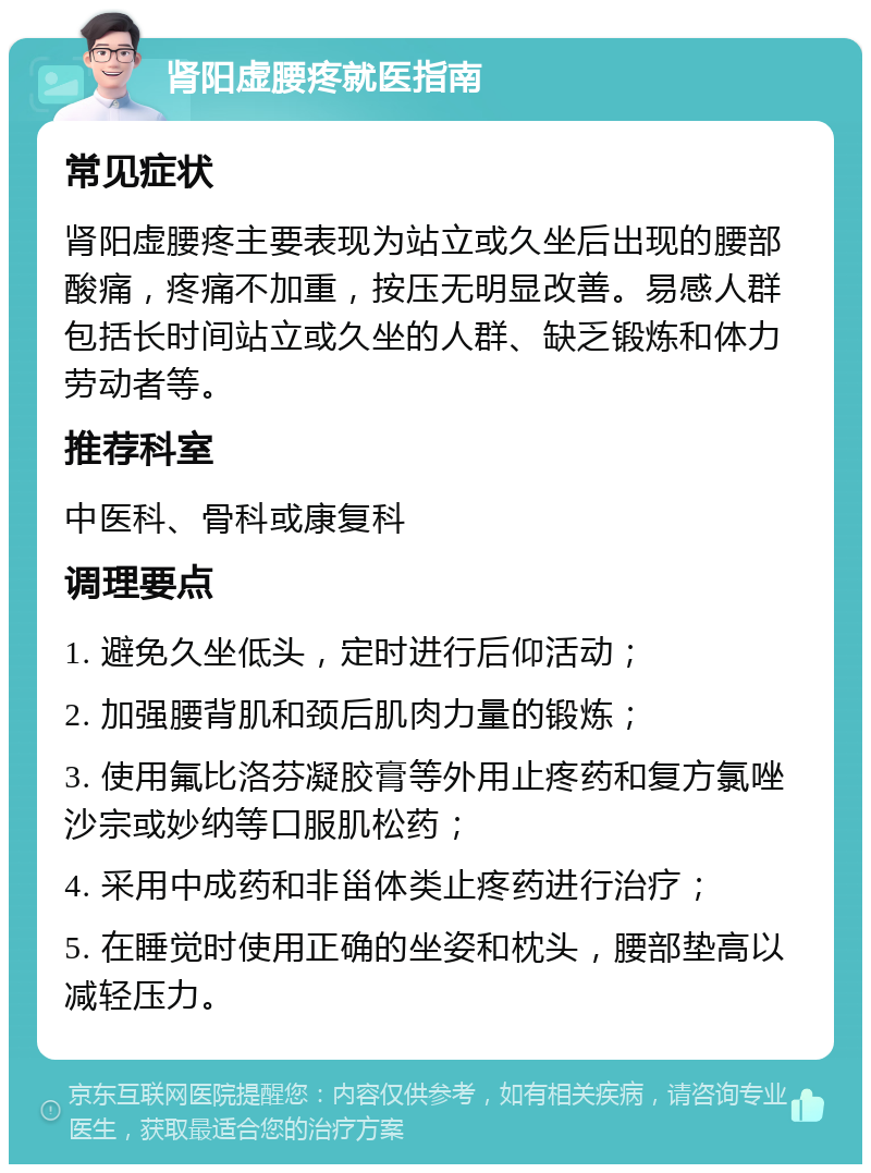 肾阳虚腰疼就医指南 常见症状 肾阳虚腰疼主要表现为站立或久坐后出现的腰部酸痛，疼痛不加重，按压无明显改善。易感人群包括长时间站立或久坐的人群、缺乏锻炼和体力劳动者等。 推荐科室 中医科、骨科或康复科 调理要点 1. 避免久坐低头，定时进行后仰活动； 2. 加强腰背肌和颈后肌肉力量的锻炼； 3. 使用氟比洛芬凝胶膏等外用止疼药和复方氯唑沙宗或妙纳等口服肌松药； 4. 采用中成药和非甾体类止疼药进行治疗； 5. 在睡觉时使用正确的坐姿和枕头，腰部垫高以减轻压力。