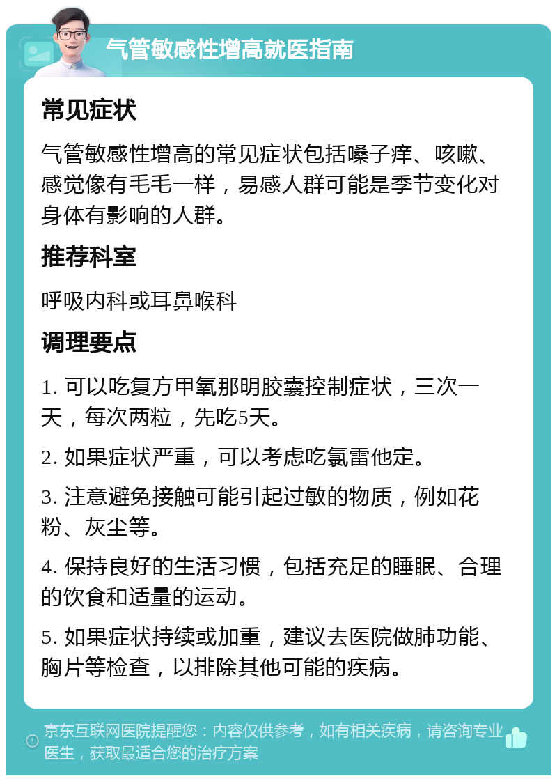 气管敏感性增高就医指南 常见症状 气管敏感性增高的常见症状包括嗓子痒、咳嗽、感觉像有毛毛一样，易感人群可能是季节变化对身体有影响的人群。 推荐科室 呼吸内科或耳鼻喉科 调理要点 1. 可以吃复方甲氧那明胶囊控制症状，三次一天，每次两粒，先吃5天。 2. 如果症状严重，可以考虑吃氯雷他定。 3. 注意避免接触可能引起过敏的物质，例如花粉、灰尘等。 4. 保持良好的生活习惯，包括充足的睡眠、合理的饮食和适量的运动。 5. 如果症状持续或加重，建议去医院做肺功能、胸片等检查，以排除其他可能的疾病。