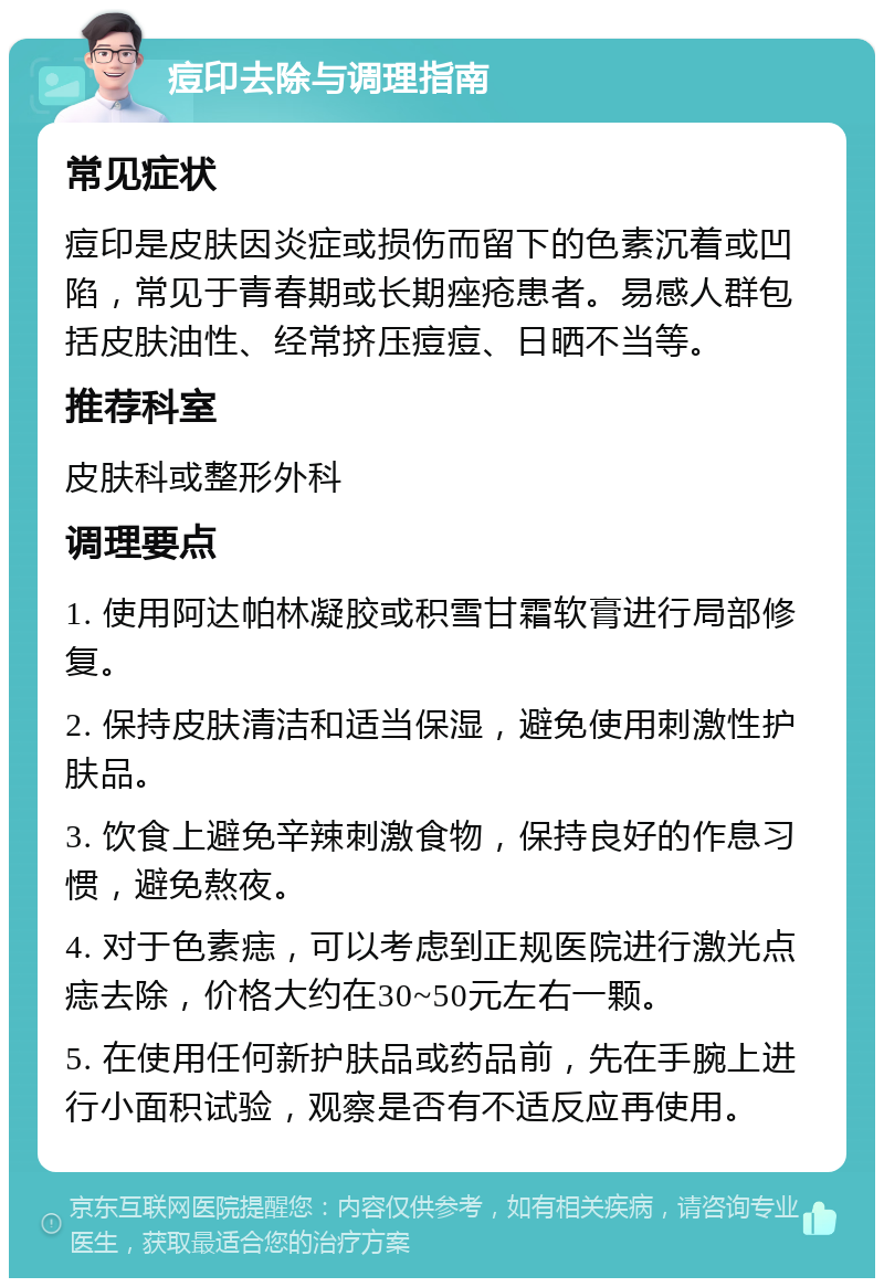 痘印去除与调理指南 常见症状 痘印是皮肤因炎症或损伤而留下的色素沉着或凹陷，常见于青春期或长期痤疮患者。易感人群包括皮肤油性、经常挤压痘痘、日晒不当等。 推荐科室 皮肤科或整形外科 调理要点 1. 使用阿达帕林凝胶或积雪甘霜软膏进行局部修复。 2. 保持皮肤清洁和适当保湿，避免使用刺激性护肤品。 3. 饮食上避免辛辣刺激食物，保持良好的作息习惯，避免熬夜。 4. 对于色素痣，可以考虑到正规医院进行激光点痣去除，价格大约在30~50元左右一颗。 5. 在使用任何新护肤品或药品前，先在手腕上进行小面积试验，观察是否有不适反应再使用。