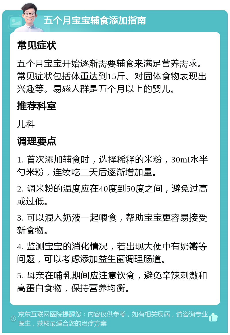 五个月宝宝辅食添加指南 常见症状 五个月宝宝开始逐渐需要辅食来满足营养需求。常见症状包括体重达到15斤、对固体食物表现出兴趣等。易感人群是五个月以上的婴儿。 推荐科室 儿科 调理要点 1. 首次添加辅食时，选择稀释的米粉，30ml水半勺米粉，连续吃三天后逐渐增加量。 2. 调米粉的温度应在40度到50度之间，避免过高或过低。 3. 可以混入奶液一起喂食，帮助宝宝更容易接受新食物。 4. 监测宝宝的消化情况，若出现大便中有奶瓣等问题，可以考虑添加益生菌调理肠道。 5. 母亲在哺乳期间应注意饮食，避免辛辣刺激和高蛋白食物，保持营养均衡。