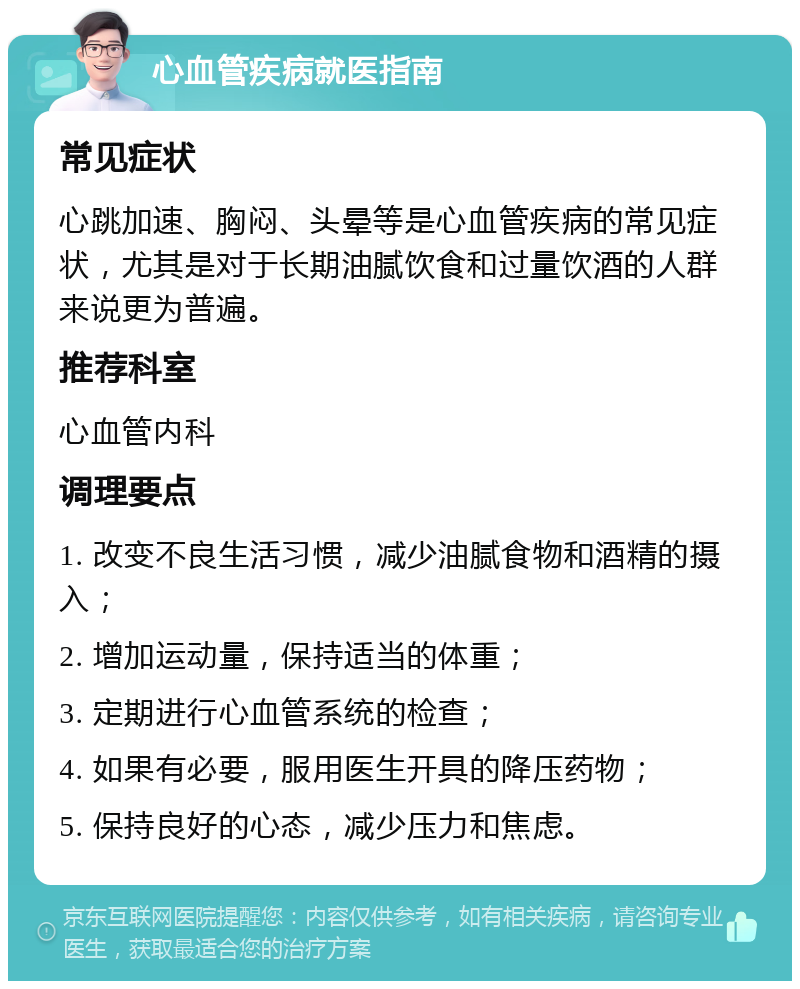 心血管疾病就医指南 常见症状 心跳加速、胸闷、头晕等是心血管疾病的常见症状，尤其是对于长期油腻饮食和过量饮酒的人群来说更为普遍。 推荐科室 心血管内科 调理要点 1. 改变不良生活习惯，减少油腻食物和酒精的摄入； 2. 增加运动量，保持适当的体重； 3. 定期进行心血管系统的检查； 4. 如果有必要，服用医生开具的降压药物； 5. 保持良好的心态，减少压力和焦虑。