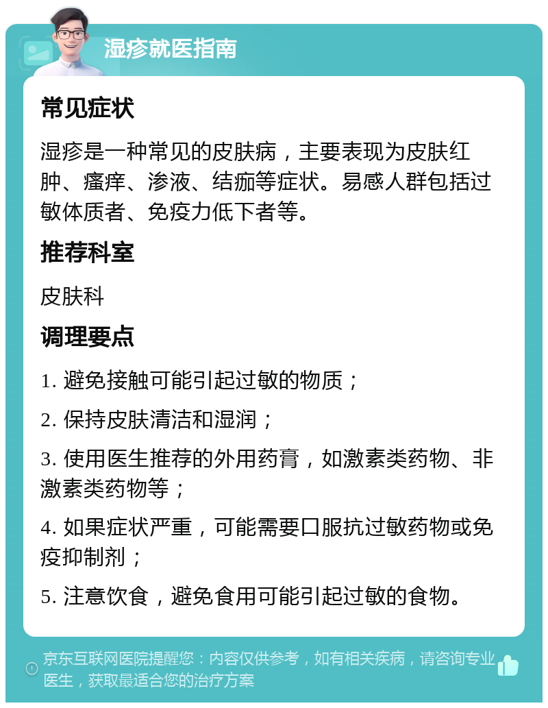 湿疹就医指南 常见症状 湿疹是一种常见的皮肤病，主要表现为皮肤红肿、瘙痒、渗液、结痂等症状。易感人群包括过敏体质者、免疫力低下者等。 推荐科室 皮肤科 调理要点 1. 避免接触可能引起过敏的物质； 2. 保持皮肤清洁和湿润； 3. 使用医生推荐的外用药膏，如激素类药物、非激素类药物等； 4. 如果症状严重，可能需要口服抗过敏药物或免疫抑制剂； 5. 注意饮食，避免食用可能引起过敏的食物。