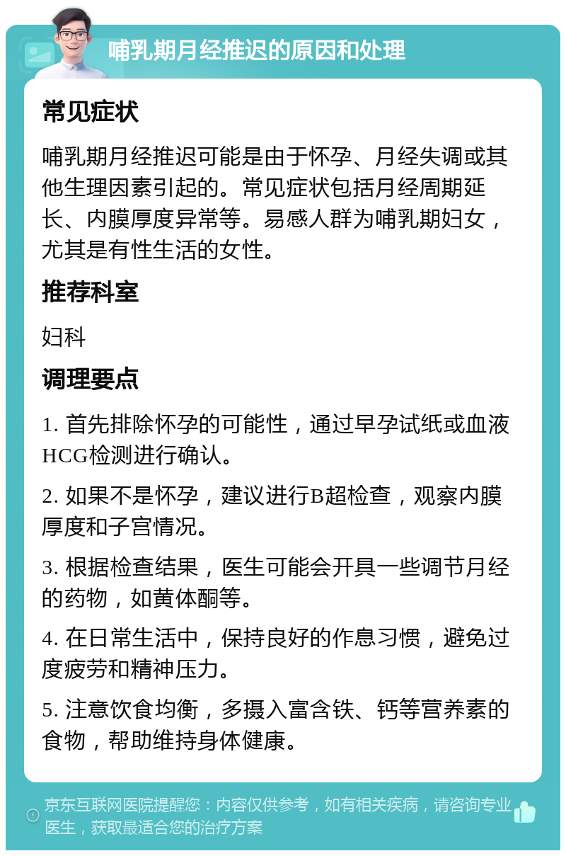 哺乳期月经推迟的原因和处理 常见症状 哺乳期月经推迟可能是由于怀孕、月经失调或其他生理因素引起的。常见症状包括月经周期延长、内膜厚度异常等。易感人群为哺乳期妇女，尤其是有性生活的女性。 推荐科室 妇科 调理要点 1. 首先排除怀孕的可能性，通过早孕试纸或血液HCG检测进行确认。 2. 如果不是怀孕，建议进行B超检查，观察内膜厚度和子宫情况。 3. 根据检查结果，医生可能会开具一些调节月经的药物，如黄体酮等。 4. 在日常生活中，保持良好的作息习惯，避免过度疲劳和精神压力。 5. 注意饮食均衡，多摄入富含铁、钙等营养素的食物，帮助维持身体健康。